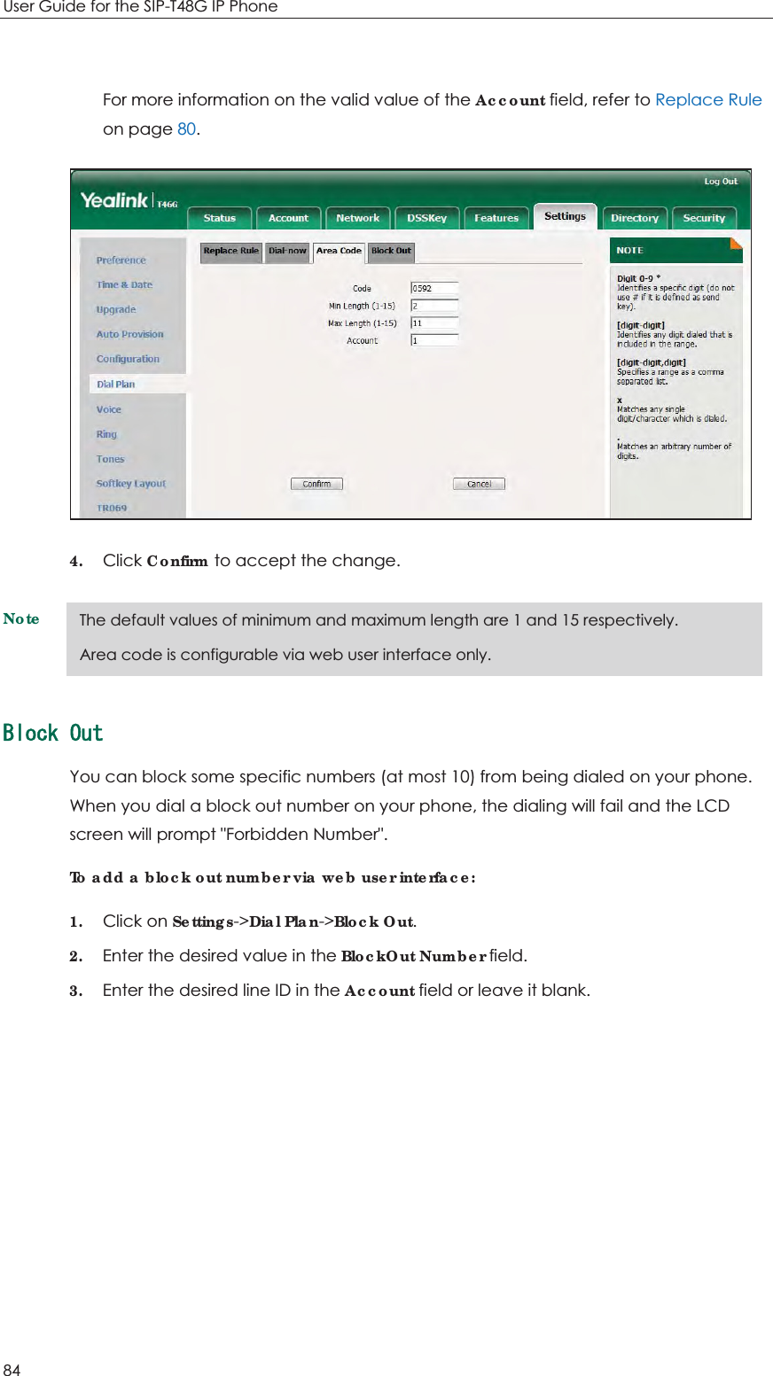 User Guide for the SIP-T48G IP Phone 84  For more information on the valid value of the Account field, refer to Replace Rule on page 80.  4. Click Confirm to accept the change. Note    $NQEM1WVYou can block some specific numbers (at most 10) from being dialed on your phone. When you dial a block out number on your phone, the dialing will fail and the LCD screen will prompt &quot;Forbidden Number&quot;. To add a block out number via web user interface: 1. Click on Settings-&gt;Dial Plan-&gt;Block Out. 2. Enter the desired value in the BlockOut Number field. 3. Enter the desired line ID in the Account field or leave it blank. The default values of minimum and maximum length are 1 and 15 respectively. Area code is configurable via web user interface only. 