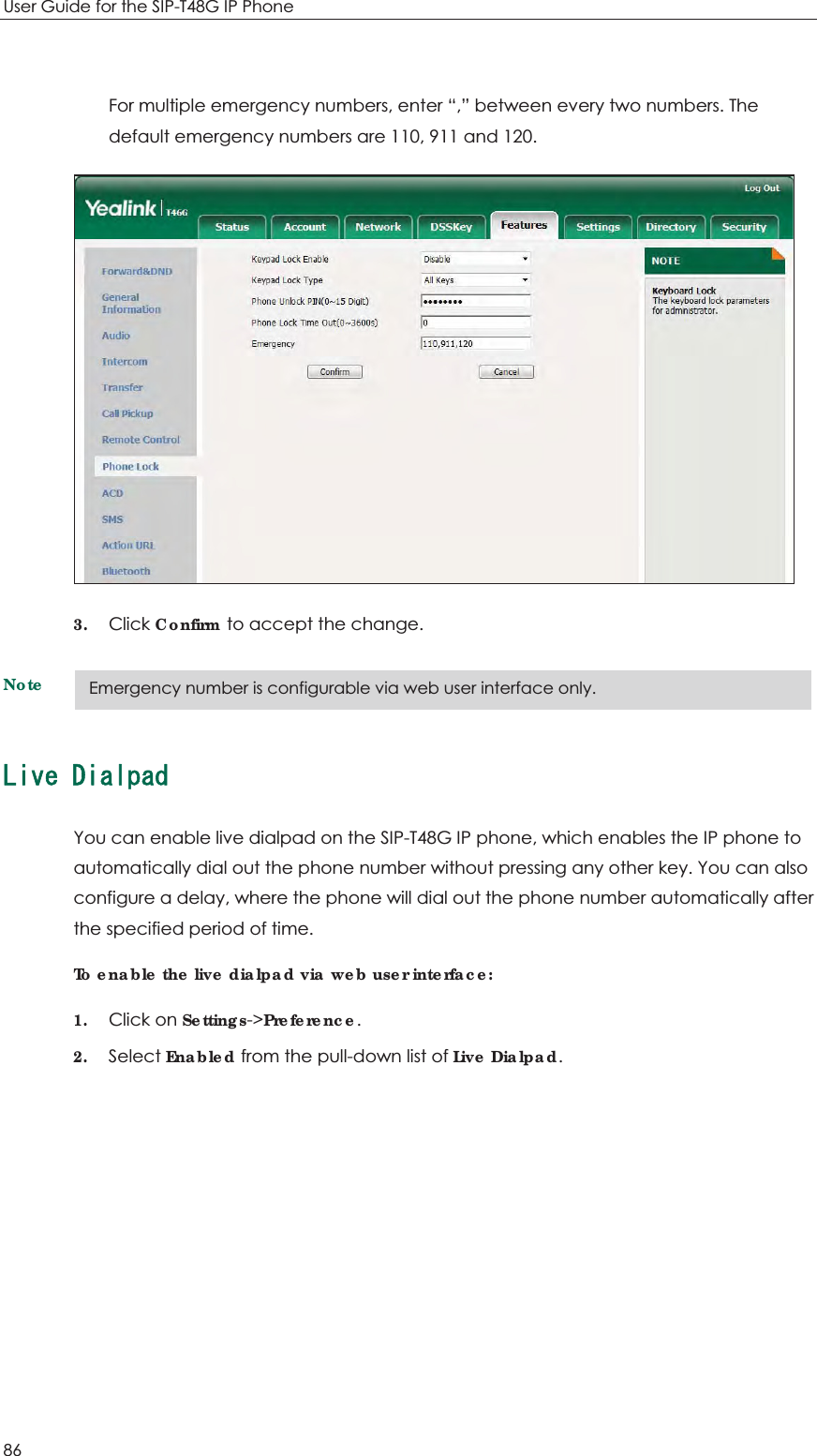 User Guide for the SIP-T48G IP Phone 86  For multiple emergency numbers, enter “,” between every two numbers. The default emergency numbers are 110, 911 and 120.  3. Click Confirm to accept the change. Note.KXG&amp;KCNRCFYou can enable live dialpad on the SIP-T48G IP phone, which enables the IP phone to automatically dial out the phone number without pressing any other key. You can also configure a delay, where the phone will dial out the phone number automatically after the specified period of time. To enable the live dialpad via web user interface: 1. Click on Settings-&gt;Preference. 2. Select Enabled from the pull-down list of Live Dialpad. Emergency number is configurable via web user interface only. 