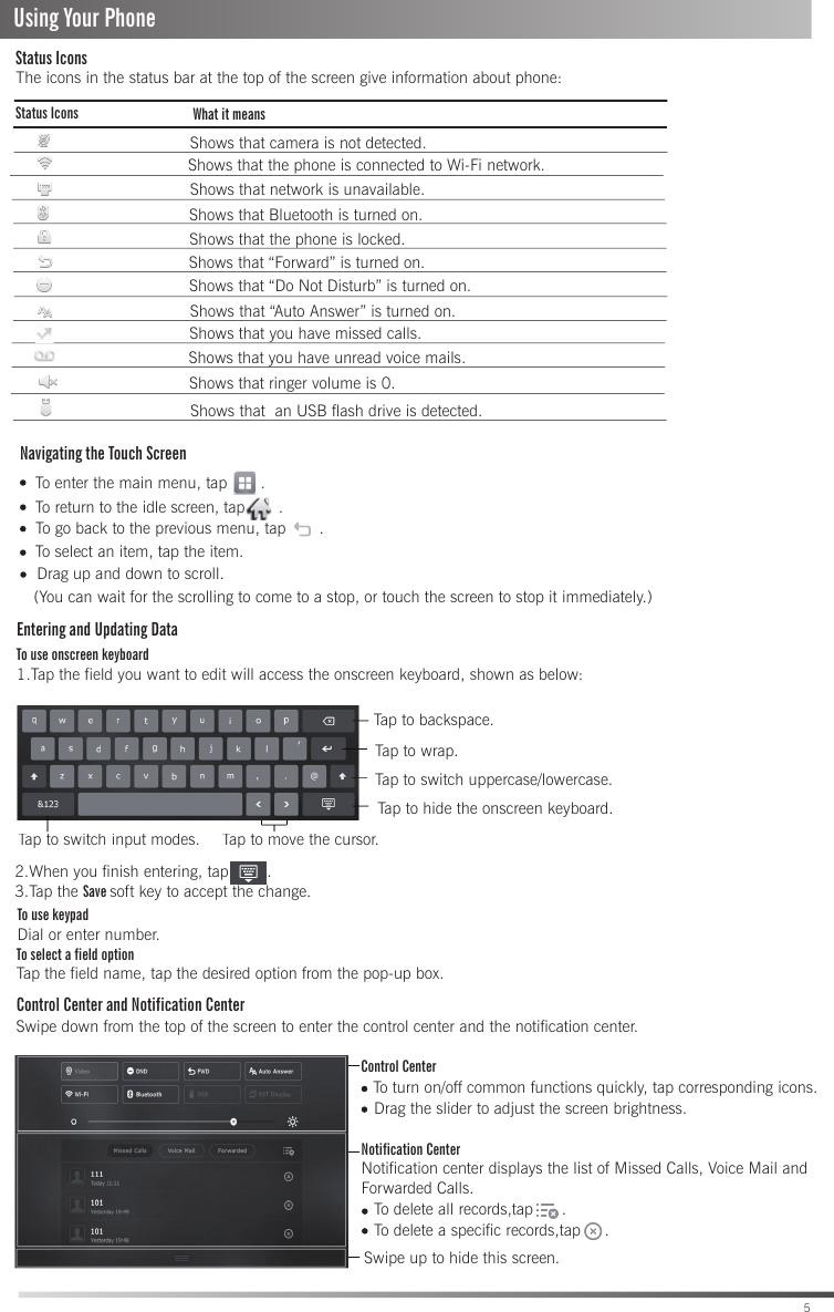 To enter the main menu, tap       .To return to the idle screen, tap       . Entering and Updating DataTo use onscreen keyboard1.Tap the field you want to edit will access the onscreen keyboard, shown as below:To use keypadDial or enter number.To select a field optionTap the field name, tap the desired option from the pop-up box.Control Center and Notification Center   To turn on/off common functions quickly, tap corresponding icons.Notification CenterNotification center displays the list of Missed Calls, Voice Mail and Forwarded Calls.   To delete a specific records,tap     .To delete all records,tap      .  Drag the slider to adjust the screen brightness.5To go back to the previous menu, tap       .Swipe down from the top of the screen to enter the control center and the notification center.Control CenterSwipe up to hide this screen.Tap to backspace.Tap to wrap.Tap to switch uppercase/lowercase.Tap to switch input modes. Tap to move the cursor.Tap to hide the onscreen keyboard.2.When you finish entering, tap        .3.Tap the Save soft key to accept the change.To select an item, tap the item.(You can wait for the scrolling to come to a stop, or touch the screen to stop it immediately.)Drag up and down to scroll.The icons in the status bar at the top of the screen give information about phone:Status IconsStatus Icons What it meansShows that camera is not detected.Shows that the phone is connected to Wi-Fi network.Shows that network is unavailable.Shows that Bluetooth is turned on.Shows that you have unread voice mails.Shows that “Do Not Disturb” is turned on.Shows that the phone is locked. Shows that you have missed calls.Shows that “Forward” is turned on.Shows that “Auto Answer” is turned on.Shows that ringer volume is 0.Shows that  an USB flash drive is detected. Using Your PhoneNavigating the Touch Screen