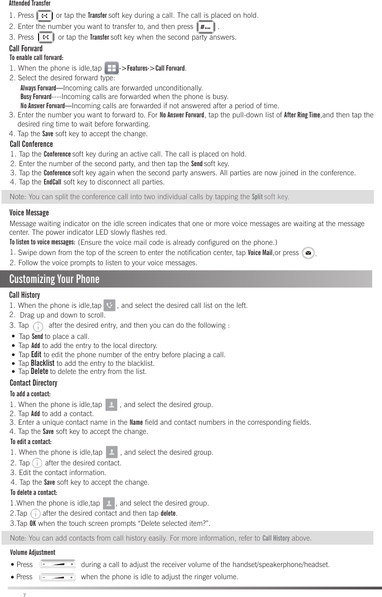                                 Swipe down from the top of the screen to enter the notification center, tap Voice Mail,or press To listen to voice messages:1. 2. Follow the voice prompts to listen to your voice messages.(Ensure the voice mail code is already configured on the phone.).Tap Send to place a call.Ta p  Add to add the entry to the local directory.1. When the phone is idle,tap       , and select the desired call list on the left.2. Customizing Your PhoneCall HistoryDrag up and down to scroll.3. Tap         after the desired entry, and then you can do the following :Ta p  Edit to edit the phone number of the entry before placing a call.Ta p  Blacklist to add the entry to the blacklist.Ta p  Delete to delete the entry from the list.Contact DirectoryTo add a contact:1. When the phone is idle,tap        , and select the desired group.Volume AdjustmentTo edit a contact:To delete a contact:Press                      during a call to adjust the receiver volume of the handset/speakerphone/headset.Press                      when the phone is idle to adjust the ringer volume.1. When the phone is idle,tap        , and select the desired group.2. Tap       after the desired contact.3. Edit the contact information.3.Tap OK when the touch screen prompts “Delete selected item?”.Note: You can add contacts from call history easily. For more information, refer to Call History above.1.When the phone is idle,tap       , and select the desired group.2.Tap       after the desired contact and then tap delete.72. Tap Add to add a contact.3. Enter a unique contact name in the Name field and contact numbers in the corresponding fields.4. Tap the Save soft key to accept the change.                         4. Tap the Save soft key to accept the change.Call ForwardTo enable call forward:Always Forward----Incoming calls are forwarded unconditionally.   Busy Forward----Incoming calls are forwarded when the phone is busy.   No Answer Forward----Incoming calls are forwarded if not answered after a period of time.         1. When the phone is idle,tap        -&gt;Features-&gt;Call Forward.2. Select the desired forward type:4. Tap the Save soft key to accept the change.4. Tap the EndCall soft key to disconnect all parties.Call Conference 1. Tap the Conference soft key during an active call. The call is placed on hold.2. Enter the number of the second party, and then tap the Send soft key.3. Tap the Conference soft key again when the second party answers. All parties are now joined in the conference. Note: You can split the conference call into two individual calls by tapping the Split soft key.    Voice MessageMessage waiting indicator on the idle screen indicates that one or more voice messages are waiting at the message center. The power indicator LED slowly flashes red.Attended Transfer1. Press          or tap the Transfer soft key during a call. The call is placed on hold.2. Enter the number you want to transfer to, and then press           . 3. Press           or tap the Transfer soft key when the second party answers.                        3. Enter the number you want to forward to. For No Answer Forward, tap the pull-down list of After Ring Time,and then tap the    desired ring time to wait before forwarding.