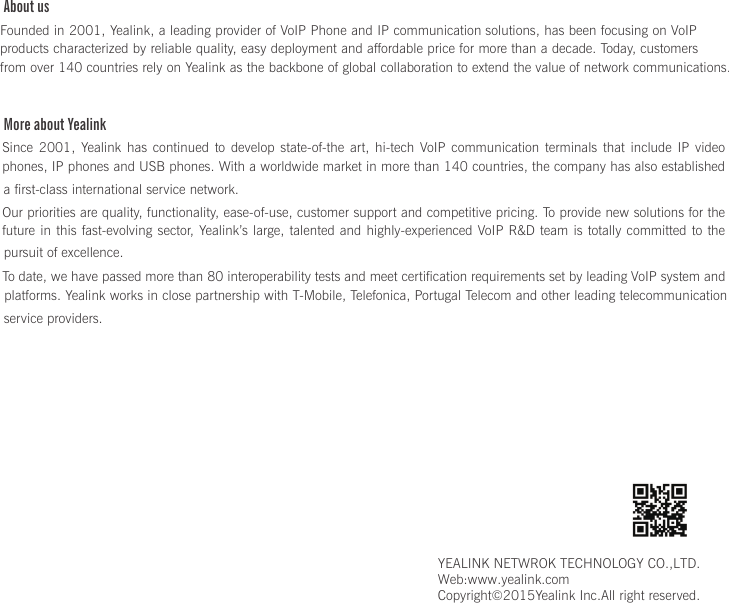 About usFounded in 2001, Yealink, a leading provider of VoIP Phone and IP communication solutions, has been focusing on VoIP products characterized by reliable quality, easy deployment and affordable price for more than a decade. Today, customers   from over 140 countries rely on Yealink as the backbone of global collaboration to extend the value of network communications.More about YealinkSince  2001,  Yealink  has  continued  to  develop  state-of-the  art,  hi-tech  VoIP communication terminals that include IP video phones, IP phones and USB phones. With a worldwide market in more than 140 countries, the company has also established a first-class international service network.Our priorities are quality, functionality, ease-of-use, customer support and competitive pricing. To provide new solutions for the future in this fast-evolving sector,  Yealink’s large, talented and highly-experienced VoIP R&amp;D team is totally committed  to  the pursuit of excellence.To date, we have passed more than 80 interoperability tests and meet certification requirements set by leading VoIP system and platforms. Yealink works in close partnership with T-Mobile, Telefonica, Portugal Telecom and other leading telecommunication service providers.YEALINK NETWROK TECHNOLOGY CO.,LTD.Web:www.yealink.comCopyright©2015Yealink Inc.All right reserved.