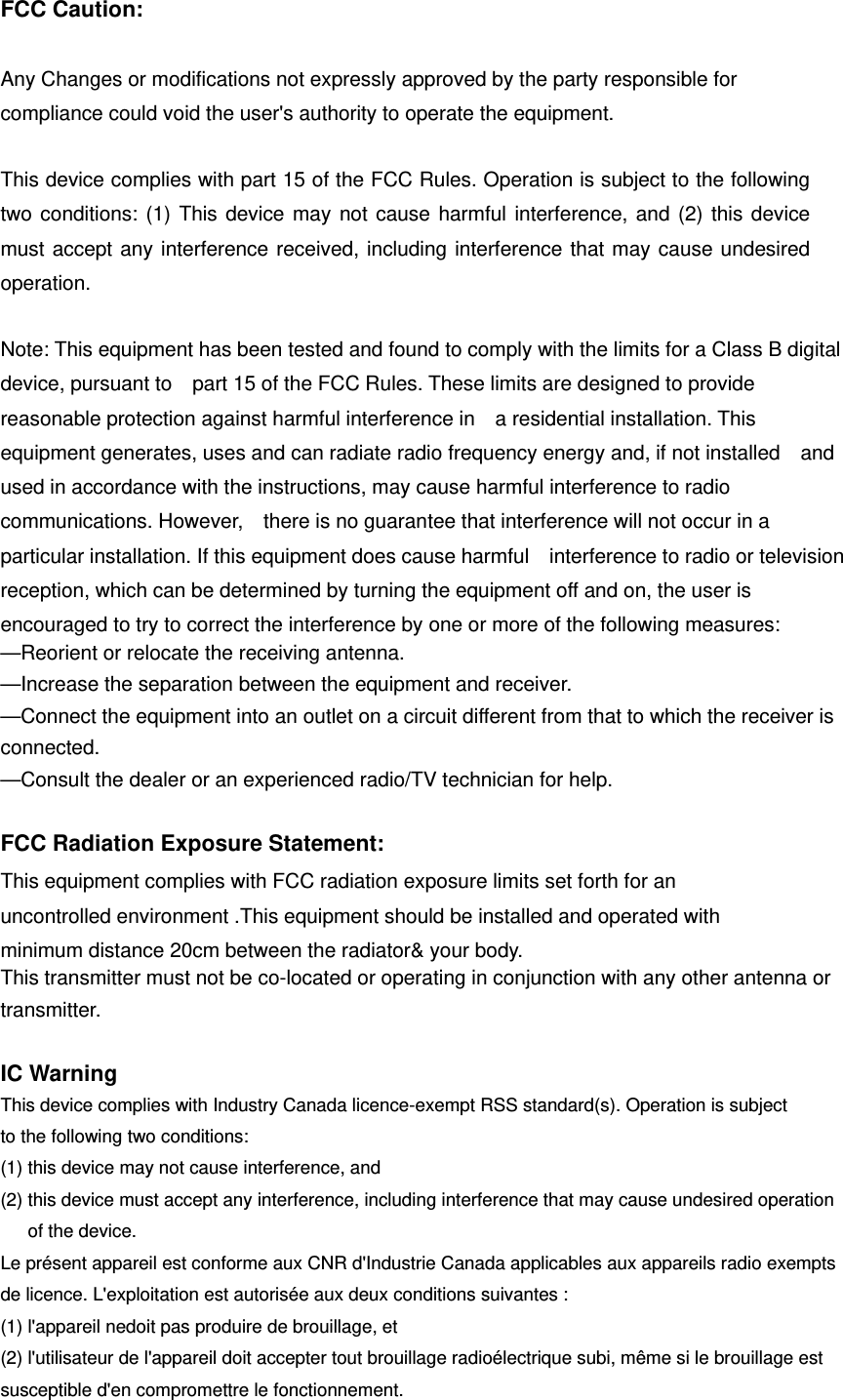 FCC Caution:  Any Changes or modifications not expressly approved by the party responsible for compliance could void the user&apos;s authority to operate the equipment.    This device complies with part 15 of the FCC Rules. Operation is subject to the following two conditions: (1) This device may not cause harmful interference, and (2) this device must accept any interference received, including interference that may cause undesired operation.    Note: This equipment has been tested and found to comply with the limits for a Class B digital device, pursuant to    part 15 of the FCC Rules. These limits are designed to provide reasonable protection against harmful interference in    a residential installation. This equipment generates, uses and can radiate radio frequency energy and, if not installed    and used in accordance with the instructions, may cause harmful interference to radio communications. However,    there is no guarantee that interference will not occur in a particular installation. If this equipment does cause harmful    interference to radio or television reception, which can be determined by turning the equipment off and on, the user is   encouraged to try to correct the interference by one or more of the following measures:     —Reorient or relocate the receiving antenna.     —Increase the separation between the equipment and receiver.     —Connect the equipment into an outlet on a circuit different from that to which the receiver is connected.   —Consult the dealer or an experienced radio/TV technician for help.  FCC Radiation Exposure Statement:     This equipment complies with FCC radiation exposure limits set forth for an uncontrolled environment .This equipment should be installed and operated with minimum distance 20cm between the radiator&amp; your body.     This transmitter must not be co-located or operating in conjunction with any other antenna or transmitter.  IC Warning This device complies with Industry Canada licence-exempt RSS standard(s). Operation is subject to the following two conditions:   (1) this device may not cause interference, and (2) this device must accept any interference, including interference that may cause undesired operation of the device. Le présent appareil est conforme aux CNR d&apos;Industrie Canada applicables aux appareils radio exempts de licence. L&apos;exploitation est autorisée aux deux conditions suivantes : (1) l&apos;appareil nedoit pas produire de brouillage, et (2) l&apos;utilisateur de l&apos;appareil doit accepter tout brouillage radioélectrique subi, même si le brouillage est susceptible d&apos;en compromettre le fonctionnement. 
