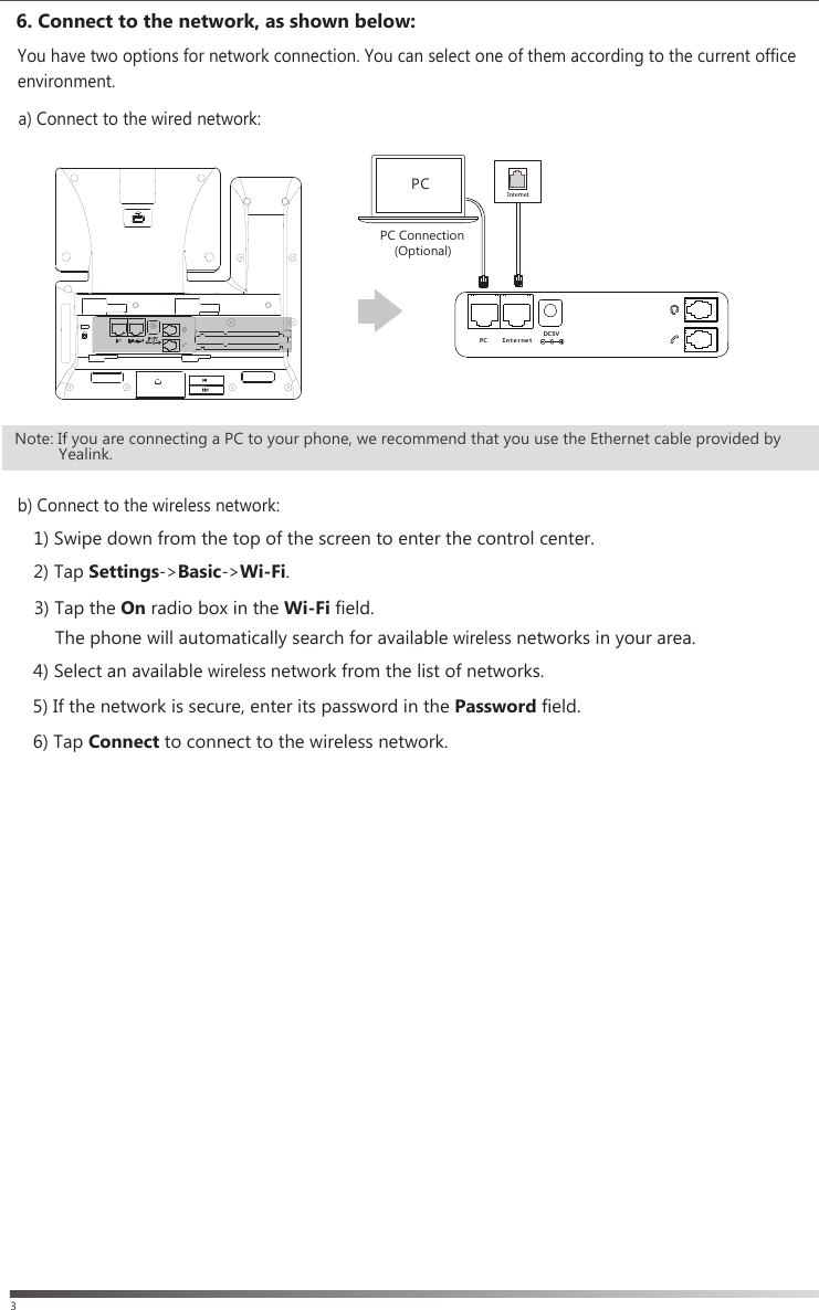3    2) Tap Settings-&gt;Basic-&gt;Wi-Fi.    4) Select an available wireless network from the list of networks.5) If the network is secure, enter its password in the Password field.6) Tap Connect to connect to the wireless network.b) Connect to the wireless network: The phone will automatically search for available wireless networks in your area.3) Tap the On radio box in the Wi-Fi field. You have two options for network connection. You can select one of them according to the current office  environment.6. Connect to the network, as shown below: a) Connect to the wired network:1) Swipe down from the top of the screen to enter the control center.PC Connection    (Optional)PCＰＣ ＩｎｔｅｒｎｅｔＤＣ５ＶNote: If you are connecting a PC to your phone, we recommend that you use the Ethernet cable provided by          Yealink.
