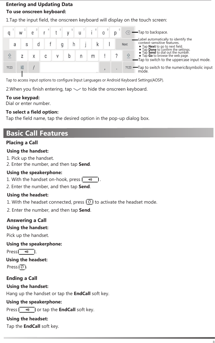 Basic Call Features8Ending a CallUsing the handset:Hang up the handset or tap the EndCall soft key.Using the speakerphone:Using the headset:Press               or tap the EndCall soft key.Tap the EndCall soft key. Entering and Updating Data1.Tap the input field, the onscreen keyboard will display on the touch screen:To use keypad:To select a field option:Tap the field name, tap the desired option in the pop-up dialog box.Tap to backspace.Tap Next to go to next field.Tap Done to confirm the settings.Tap Send to dial out the number.Tap Go to browse the web page.Tap to switch to the uppercase input mode.Tap to switch to the numeric&amp;symbolic input mode.2.When you finish entering, tap        to hide the onscreen keyboard.To use onscreen keyboard:Dial or enter number.Tap to access input options to configure Input Languages or Android Keyboard Settings(AOSP).Label automatically to identify the context-sensitive features.1. Pick up the handset.Placing a CallUsing the handset:1. With the handset on-hook, press               .  2. Enter the number, and then tap Send.Using the speakerphone:  2. Enter the number, and then tap Send. 1. With the headset connected, press        to activate the headset mode.Using the headset:Using the headset:Using the handset:Pick up the handset.Press              .  Press.Answering a CallUsing the speakerphone:2. Enter the number, and then tap Send.