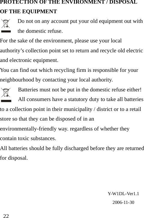 PROTECTION OF THE ENVIRONMENT / DISPOSAL OF THE EQUIPMENT Do not on any account put your old equipment out with the domestic refuse. For the sake of the environment, please use your local authority’s collection point set to return and recycle old electric and electronic equipment. You can find out which recycling firm is responsible for your neighbourhood by contacting your local authority. Batteries must not be put in the domestic refuse either! All consumers have a statutory duty to take all batteries to a collection point in their municipality / district or to a retail store so that they can be disposed of in an environmentally-friendly way. regardless of whether they contain toxic substances. All batteries should be fully discharged before they are returned for disposal.     Y-W1DL-Ver1.1 2006-11-30 22 