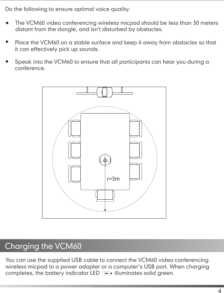 Place the VCM60 on a stable surface and keep it away from obstacles so thatit can effectively pick up sounds.Speak into the VCM60 to ensure that all participants can hear you during aconference.You can use the supplied USB cable to connect the VCM60 video conferencing wireless micpod to a power adapter or a computer’s USB port. When charging completes, the battery indicator LED   illuminates solid green.Charging the VCM604The VCM60 video conferencing wireless micpod should be less than 30 meters distant from the dongle, and isn’t disturbed by obstacles.Do the following to ensure optimal voice quality:r=3m