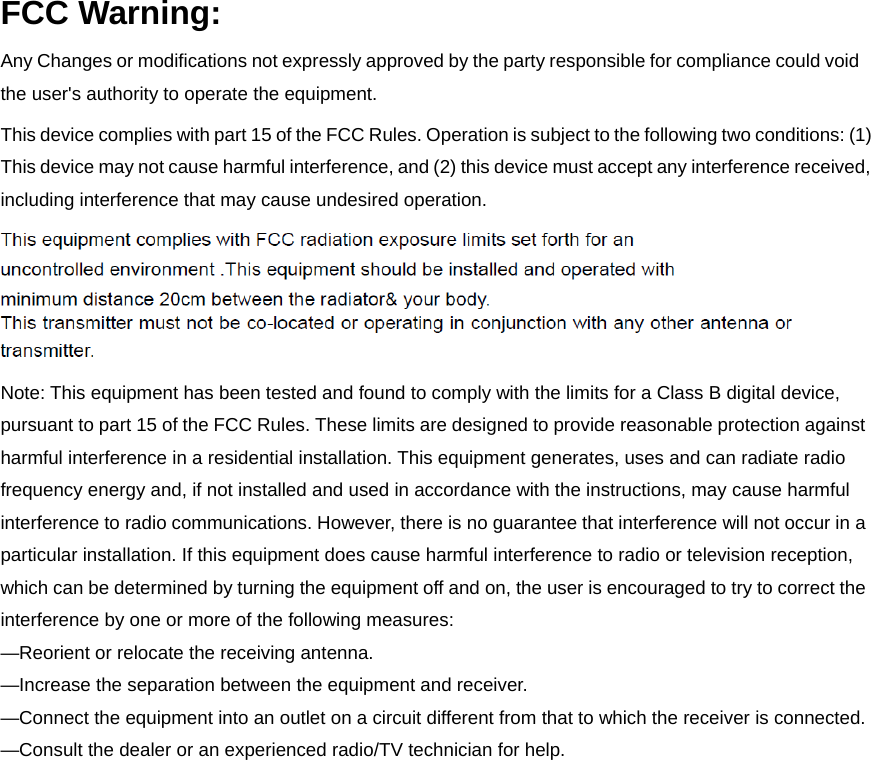 FCC Warning: Any Changes or modifications not expressly approved by the party responsible for compliance could void the user&apos;s authority to operate the equipment.   This device complies with part 15 of the FCC Rules. Operation is subject to the following two conditions: (1) This device may not cause harmful interference, and (2) this device must accept any interference received, including interference that may cause undesired operation. Note: This equipment has been tested and found to comply with the limits for a Class B digital device, pursuant to part 15 of the FCC Rules. These limits are designed to provide reasonable protection against harmful interference in a residential installation. This equipment generates, uses and can radiate radio frequency energy and, if not installed and used in accordance with the instructions, may cause harmful interference to radio communications. However, there is no guarantee that interference will not occur in a particular installation. If this equipment does cause harmful interference to radio or television reception, which can be determined by turning the equipment off and on, the user is encouraged to try to correct the interference by one or more of the following measures:     —Reorient or relocate the receiving antenna.     —Increase the separation between the equipment and receiver.   —Connect the equipment into an outlet on a circuit different from that to which the receiver is connected.     —Consult the dealer or an experienced radio/TV technician for help.  