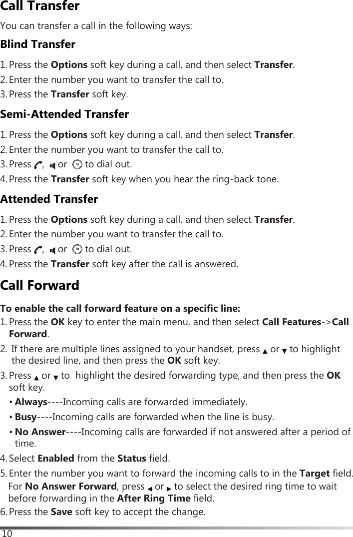 10Call TransferYou can transfer a call in the following ways:Blind Transfer1. Press the Options soft key during a call, and then select Transfer.2. Enter the number you want to transfer the call to.3. Press the Transfer soft key.Semi-Attended Transfer1. Press the Options soft key during a call, and then select Transfer.2. Enter the number you want to transfer the call to.3. Press  ,    or    to dial out.4. Press the Transfer soft key when you hear the ring-back tone.Attended Transfer1. Press the Options soft key during a call, and then select Transfer.2. Enter the number you want to transfer the call to.3. Press  ,    or    to dial out.4. Press the Transfer soft key after the call is answered.Call ForwardTo enable the call forward feature on a specific line:1. Press the OK key to enter the main menu, and then select Call Features-&gt;Call Forward. 2. If there are multiple lines assigned to your handset, press   or   to highlight the desired line, and then press the OK soft key. 3. Press   or   to  highlight the desired forwarding type, and then press the OKsoft key.• Always----Incoming calls are forwarded immediately.• Busy----Incoming calls are forwarded when the line is busy.• No Answer----Incoming calls are forwarded if not answered after a period oftime.4. Select Enabled from the Status field.5. Enter the number you want to forward the incoming calls to in the Target  field.  For No Answer Forward, press   or   to select the desired ring time to waitbefore forwarding in the After Ring Time field.6. Press the Save soft key to accept the change.