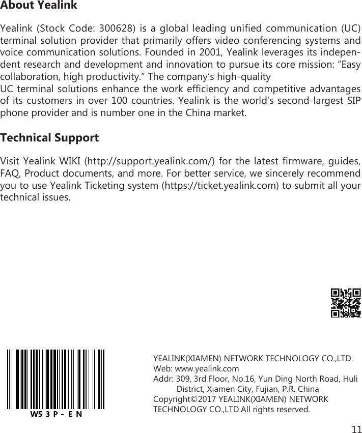 11About YealinkYealink (Stock Code: 300628) is a global leading unified communication (UC) terminal solution provider that primarily offers video conferencing systems and voice communication solutions. Founded in 2001, Yealink leverages its indepen-dent research and development and innovation to pursue its core mission: “Easy collaboration, high productivity.” The company’s high-quality UC terminal solutions enhance the work efficiency and competitive advantages of its customers in over 100 countries. Yealink is the world’s second-largest SIP phone provider and is number one in the China market.Technical SupportVisit Yealink WIKI (http://support.yealink.com/) for the latest firmware, guides, FAQ, Product documents, and more. For better service, we sincerely recommend you to use Yealink Ticketing system (https://ticket.yealink.com) to submit all your technical issues.YEALINK(XIAMEN) NETWORK TECHNOLOGY CO.,LTD. Web: www.yealink.comAddr: 309, 3rd Floor, No.16, Yun Ding North Road, Huli           District, Xiamen City, Fujian, P.R. ChinaCopyright©2017 YEALINK(XIAMEN) NETWORK TECHNOLOGY CO.,LTD.All rights reserved.