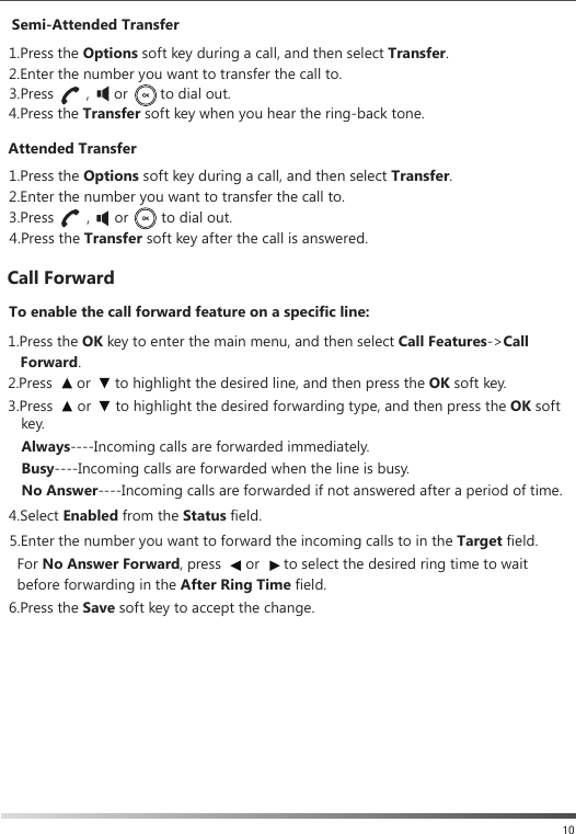Semi-Attended TransferAttended TransferCall Forward1.Press the Options soft key during a call, and then select Transfer.   1.Press the Options soft key during a call, and then select Transfer.   2.Enter the number you want to transfer the call to.To enable the call forward feature on a specific line:Always----Incoming calls are forwarded immediately.    Busy----Incoming calls are forwarded when the line is busy.   No Answer----Incoming calls are forwarded if not answered after a period of time.  1.Press the OK key to enter the main menu, and then select Call Features-&gt;Call    Forward.   5.Enter the number you want to forward the incoming calls to in the Target field.  6.Press the Save soft key to accept the change. 2.Enter the number you want to transfer the call to.  4.Press the Transfer soft key after the call is answered.  4.Select Enabled from the Status field.  For No Answer Forward, press      or      to select the desired ring time to wait before forwarding in the After Ring Time field.   2.Press      or      to highlight the desired line, and then press the OK soft key. 3.Press      or      to highlight the desired forwarding type, and then press the OK soft     key.104.Press the Transfer soft key when you hear the ring-back tone.  3.Press        ,      or        to dial out. 3.Press        ,      or        to dial out.