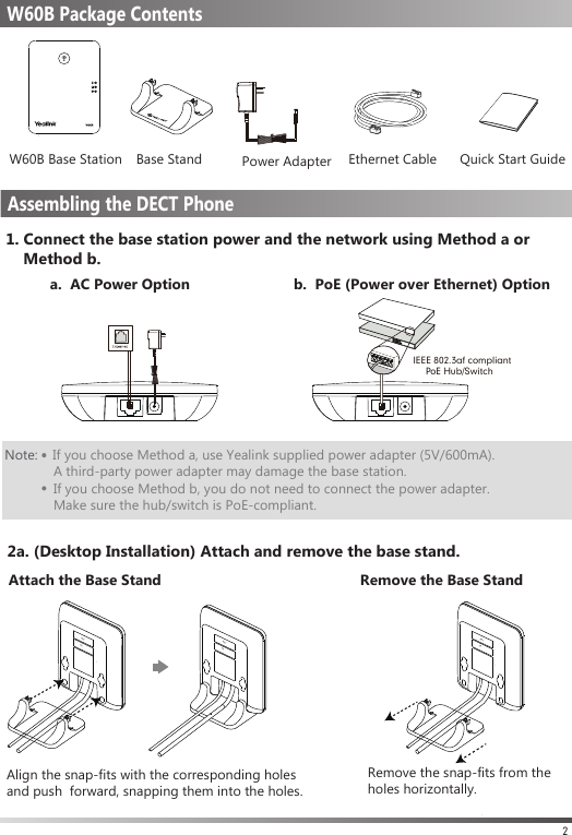 1. Connect the base station power and the network using Method a or    Method b.a.  AC Power Option b.  PoE (Power over Ethernet) Option2Note:    If you choose Method a, use Yealink supplied power adapter (5V/600mA).              A third-party power adapter may damage the base station.             If you choose Method b, you do not need to connect the power adapter.              Make sure the hub/switch is PoE-compliant.          Packaging Contents IEEE 802.3af compliant     PoE Hub/SwitchMACSN 2a. (Desktop Installation) Attach and remove the base stand.W60B Base Station Base Stand      Power Adapter Ethernet Cable Quick Start GuideW60B Package ContentsAssembling the DECT PhoneMACSN MACSN Attach the Base Stand Remove the Base StandAlign the snap-fits with the corresponding holes and push  forward, snapping them into the holes.Remove the snap-fits from the holes horizontally.