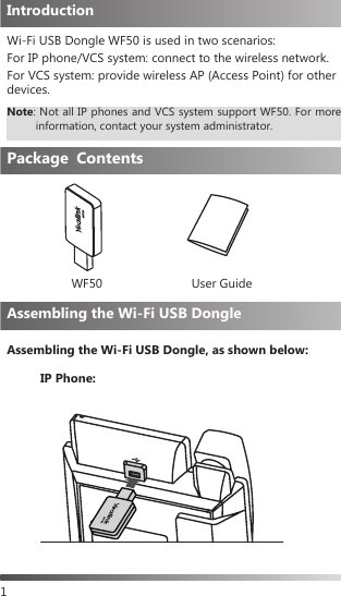 1Wi-Fi USB Dongle WF50 is used in two scenarios:For IP phone/VCS system: connect to the wireless network.For VCS system: provide wireless AP (Access Point) for other devices.Assembling the Wi-Fi USB Dongle, as shown below:IntroductionPackage ContentsWF50 User GuideAssembling the Wi-Fi USB DongleNote:  Not all IP phones and VCS system support WF50. For more information, contact your system administrator.IP Phone: