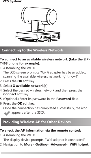 2Connecting to the Wireless NetworkTo connect to an available wireless network (take the SIP-T46S phone for example):1.  Assembling the WF50. The LCD screen prompts “Wi-Fi adapter has been added, scanning the available wireless network right now?”2.  Press  the  OK soft key.3.  Select  X available network(s).4.  Select the desired wireless network and then press the Connect soft key.5. (Optional.) Enter its password in the Password field.6.  Press  the  OK soft key. Once the connection has completed successfully, the icon  appears after the SSID.To check the AP information via the remote control:1. Assembling the WF50.     The display device prompts: &quot;Wifi adapter is connected&quot;2. Navigation to More-&gt;Setting-&gt;Advanced-&gt;WiFi hotpot.VCS System:Providing Wireless AP for Other Devices