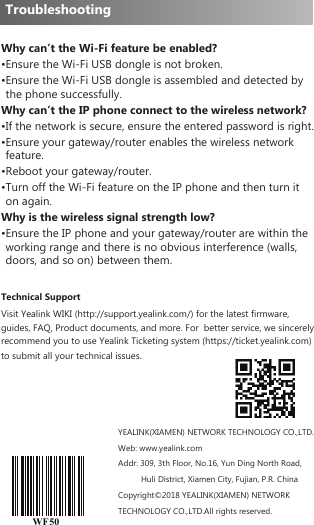 Why can’t the Wi-Fi feature be enabled?•Ensure the Wi-Fi USB dongle is not broken.• Ensure the Wi-Fi USB dongle is assembled and detected by the phone successfully.Why can’t the IP phone connect to the wireless network?• If the network is secure, ensure the entered password is right.• Ensure your gateway/router enables the wireless network feature.• Reboot your gateway/router.• Turn off the Wi-Fi feature on the IP phone and then turn it on again.Why is the wireless signal strength low?• Ensure the IP phone and your gateway/router are within the working range and there is no obvious interference (walls, doors, and so on) between them.Technical SupportVisit Yealink WIKI (http://support.yealink.com/) for the latest firmware, guides, FAQ, Product documents, and more. For  better service, we sincerely recommend you to use Yealink Ticketing system (https://ticket.yealink.com) to submit all your technical issues.WF50YEALINK(XIAMEN) NETWORK TECHNOLOGY CO.,LTD.Web: www.yealink.comAddr: 309, 3th Floor, No.16, Yun Ding North Road,          Huli District, Xiamen City, Fujian, P.R. ChinaCopyright©2018 YEALINK(XIAMEN) NETWORK TECHNOLOGY CO.,LTD.All rights reserved.Troubleshooting