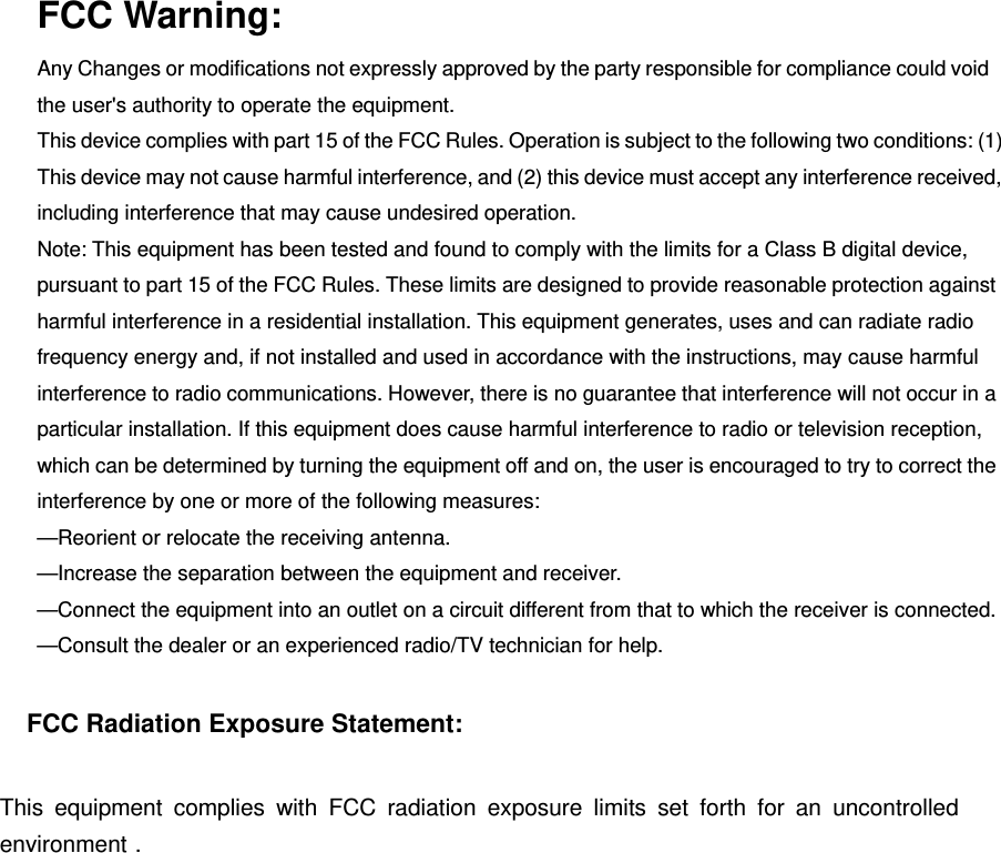 FCC Warning: Any Changes or modifications not expressly approved by the party responsible for compliance could void the user&apos;s authority to operate the equipment.   This device complies with part 15 of the FCC Rules. Operation is subject to the following two conditions: (1) This device may not cause harmful interference, and (2) this device must accept any interference received, including interference that may cause undesired operation. Note: This equipment has been tested and found to comply with the limits for a Class B digital device, pursuant to part 15 of the FCC Rules. These limits are designed to provide reasonable protection against harmful interference in a residential installation. This equipment generates, uses and can radiate radio frequency energy and, if not installed and used in accordance with the instructions, may cause harmful interference to radio communications. However, there is no guarantee that interference will not occur in a particular installation. If this equipment does cause harmful interference to radio or television reception, which can be determined by turning the equipment off and on, the user is encouraged to try to correct the interference by one or more of the following measures:     —Reorient or relocate the receiving antenna.     —Increase the separation between the equipment and receiver.     —Connect the equipment into an outlet on a circuit different from that to which the receiver is connected.     —Consult the dealer or an experienced radio/TV technician for help. FCC Radiation Exposure Statement:     This equipment complies with FCC radiation exposure limits set forth for an uncontrolled environment . 
