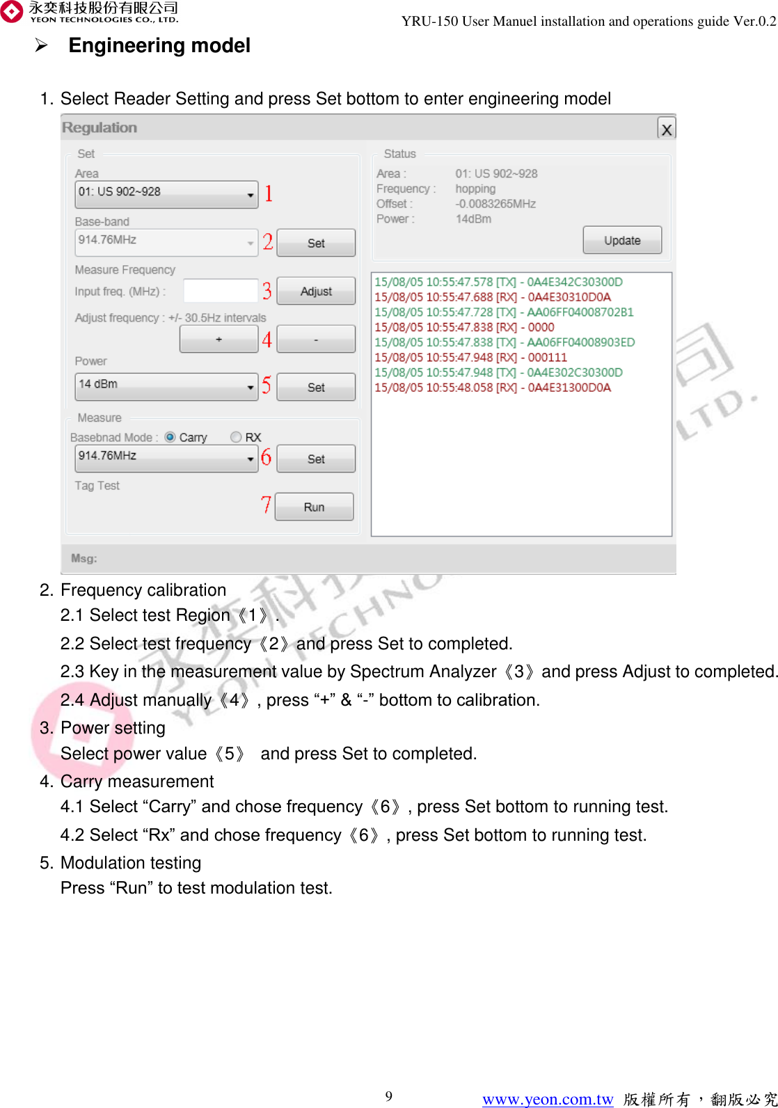                               YRU-150 User Manuel installation and operations guide Ver.0.2 www.yeon.com.tw 版權所有，翻版必究 9  Engineering model  1. Select Reader Setting and press Set bottom to enter engineering model  2. Frequency calibration 2.1 Select test Region《1》. 2.2 Select test frequency《2》and press Set to completed. 2.3 Key in the measurement value by Spectrum Analyzer《3》and press Adjust to completed. 2.4 Adjust manually《4》, press “+” &amp; “-” bottom to calibration. 3. Power setting Select power value《5》 and press Set to completed. 4. Carry measurement 4.1 Select “Carry” and chose frequency《6》, press Set bottom to running test. 4.2 Select “Rx” and chose frequency《6》, press Set bottom to running test. 5. Modulation testing Press “Run” to test modulation test.        