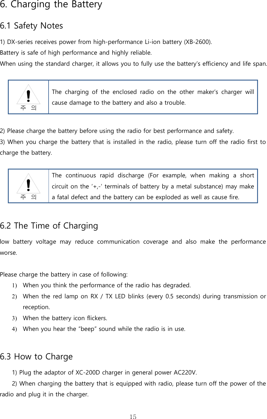   156. Charging the Battery   6.1 Safety Notes  1) DX-series receives power from high-performance Li-ion battery (XB-2600). Battery is safe of high performance and highly reliable.   When using the standard charger, it allows you to fully use the battery’s efficiency and life span.   The  charging  of  the  enclosed  radio  on  the  other  maker’s  charger  will cause damage to the battery and also a trouble.  2) Please charge the battery before using the radio for best performance and safety.   3) When you charge the battery that is installed in the radio, please turn off the radio first to charge the battery.   The  continuous  rapid  discharge  (For  example,  when  making  a  short circuit on the ‘+,-‘ terminals of battery by a metal substance) may make a fatal defect and the battery can be exploded as well as cause fire.    6.2 The Time of Charging   low  battery  voltage  may  reduce  communication  coverage  and  also  make  the  performance worse.  Please charge the battery in case of following: 1) When you think the performance of the radio has degraded. 2) When the red lamp on RX / TX LED blinks (every 0.5 seconds) during transmission or reception.   3) When the battery icon flickers. 4) When you hear the “beep” sound while the radio is in use.  6.3 How to Charge 1) Plug the adaptor of XC-200D charger in general power AC220V. 2) When charging the battery that is equipped with radio, please turn off the power of the radio and plug it in the charger.   