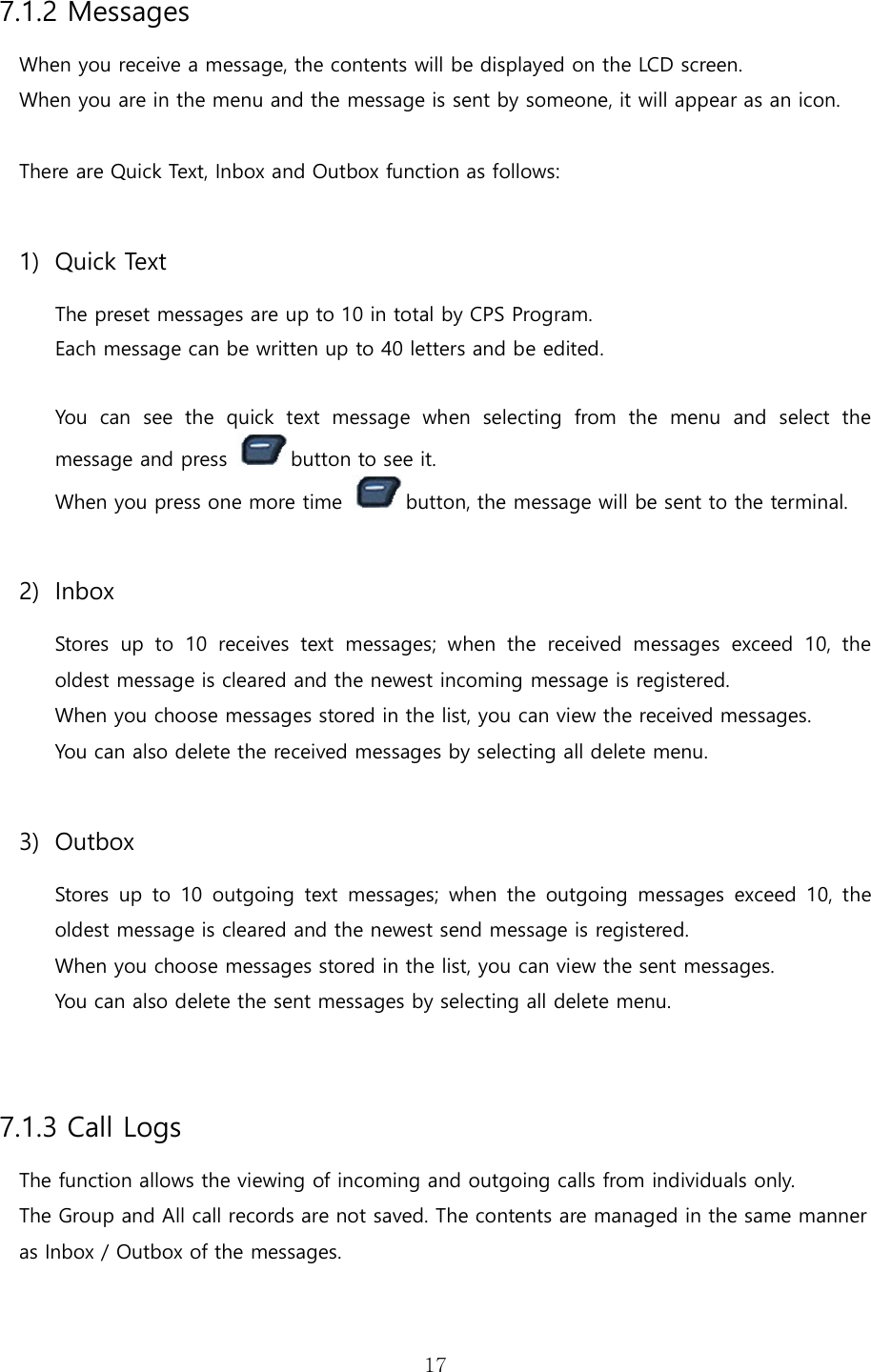   177.1.2 Messages When you receive a message, the contents will be displayed on the LCD screen. When you are in the menu and the message is sent by someone, it will appear as an icon.  There are Quick Text, Inbox and Outbox function as follows:  1) Quick Text The preset messages are up to 10 in total by CPS Program. Each message can be written up to 40 letters and be edited.  You  can  see  the  quick  text  message  when  selecting  from  the  menu  and  select  the message and press  button to see it.   When you press one more time  button, the message will be sent to the terminal.    2) Inbox Stores  up  to  10  receives  text  messages;  when  the  received  messages  exceed  10,  the oldest message is cleared and the newest incoming message is registered. When you choose messages stored in the list, you can view the received messages. You can also delete the received messages by selecting all delete menu.  3) Outbox Stores  up to  10  outgoing  text  messages;  when  the  outgoing  messages  exceed  10,  the oldest message is cleared and the newest send message is registered.   When you choose messages stored in the list, you can view the sent messages. You can also delete the sent messages by selecting all delete menu.   7.1.3 Call Logs The function allows the viewing of incoming and outgoing calls from individuals only. The Group and All call records are not saved. The contents are managed in the same manner as Inbox / Outbox of the messages.  