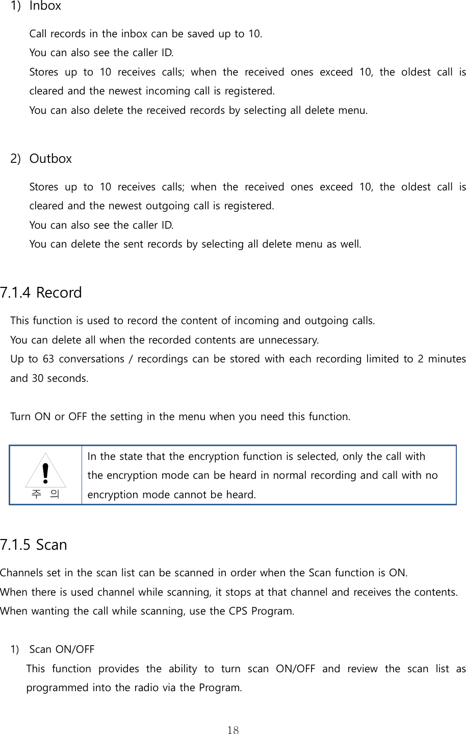   181) Inbox Call records in the inbox can be saved up to 10.   You can also see the caller ID.   Stores  up  to  10  receives  calls;  when  the  received  ones  exceed  10,  the  oldest  call  is cleared and the newest incoming call is registered. You can also delete the received records by selecting all delete menu.  2) Outbox Stores  up  to  10  receives  calls;  when  the  received  ones  exceed  10,  the  oldest  call  is cleared and the newest outgoing call is registered. You can also see the caller ID.   You can delete the sent records by selecting all delete menu as well.  7.1.4 Record This function is used to record the content of incoming and outgoing calls.   You can delete all when the recorded contents are unnecessary. Up to 63 conversations / recordings can be stored with each recording limited to 2 minutes and 30 seconds.  Turn ON or OFF the setting in the menu when you need this function.    In the state that the encryption function is selected, only the call with the encryption mode can be heard in normal recording and call with no encryption mode cannot be heard.  7.1.5 Scan Channels set in the scan list can be scanned in order when the Scan function is ON. When there is used channel while scanning, it stops at that channel and receives the contents. When wanting the call while scanning, use the CPS Program.  1) Scan ON/OFF This  function  provides  the  ability  to  turn  scan  ON/OFF  and  review  the  scan  list  as programmed into the radio via the Program.   