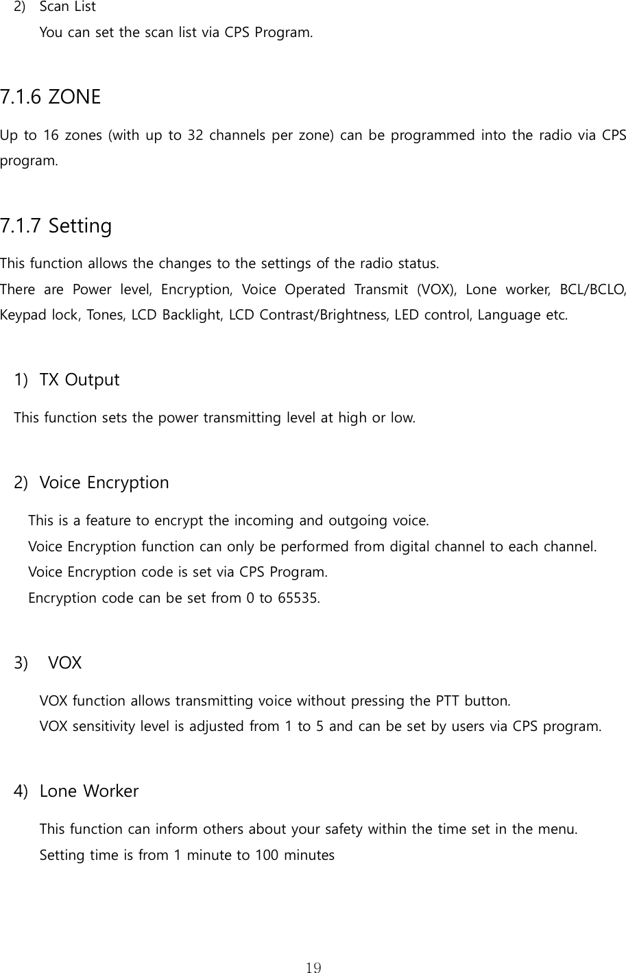   19 2) Scan List You can set the scan list via CPS Program.  7.1.6 ZONE Up to 16 zones (with up to 32 channels per zone) can be programmed into the radio via CPS program.  7.1.7 Setting This function allows the changes to the settings of the radio status.   There  are  Power  level,  Encryption,  Voice  Operated  Transmit  (VOX),  Lone  worker,  BCL/BCLO, Keypad lock, Tones, LCD Backlight, LCD Contrast/Brightness, LED control, Language etc.  1) TX Output This function sets the power transmitting level at high or low.  2) Voice Encryption This is a feature to encrypt the incoming and outgoing voice. Voice Encryption function can only be performed from digital channel to each channel. Voice Encryption code is set via CPS Program. Encryption code can be set from 0 to 65535.  3)   VOX VOX function allows transmitting voice without pressing the PTT button. VOX sensitivity level is adjusted from 1 to 5 and can be set by users via CPS program.  4) Lone Worker This function can inform others about your safety within the time set in the menu. Setting time is from 1 minute to 100 minutes     