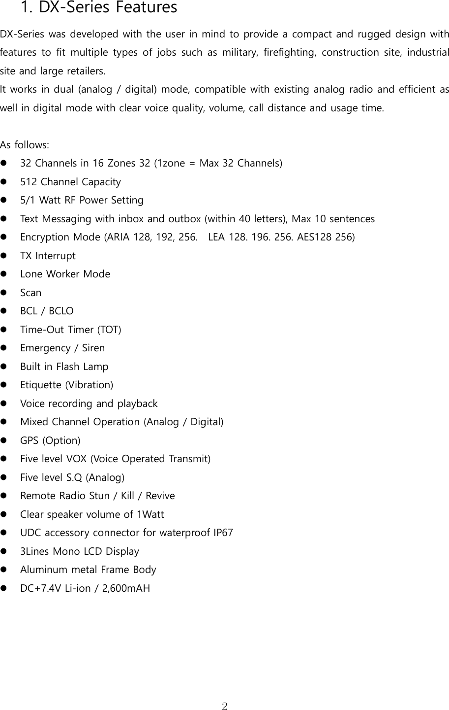   21. DX-Series Features DX-Series was developed with the user in mind to provide a compact and rugged design with features to  fit  multiple types  of  jobs such  as  military, firefighting,  construction  site,  industrial site and large retailers.     It works in dual (analog / digital) mode, compatible with existing analog radio and efficient as well in digital mode with clear voice quality, volume, call distance and usage time.    As follows:  32 Channels in 16 Zones 32 (1zone = Max 32 Channels)    512 Channel Capacity    5/1 Watt RF Power Setting  Text Messaging with inbox and outbox (within 40 letters), Max 10 sentences  Encryption Mode (ARIA 128, 192, 256.   LEA 128. 196. 256. AES128 256)  TX Interrupt  Lone Worker Mode  Scan    BCL / BCLO    Time-Out Timer (TOT)    Emergency / Siren  Built in Flash Lamp  Etiquette (Vibration)    Voice recording and playback  Mixed Channel Operation (Analog / Digital)  GPS (Option)  Five level VOX (Voice Operated Transmit)  Five level S.Q (Analog)  Remote Radio Stun / Kill / Revive  Clear speaker volume of 1Watt  UDC accessory connector for waterproof IP67    3Lines Mono LCD Display  Aluminum metal Frame Body    DC+7.4V Li-ion / 2,600mAH       