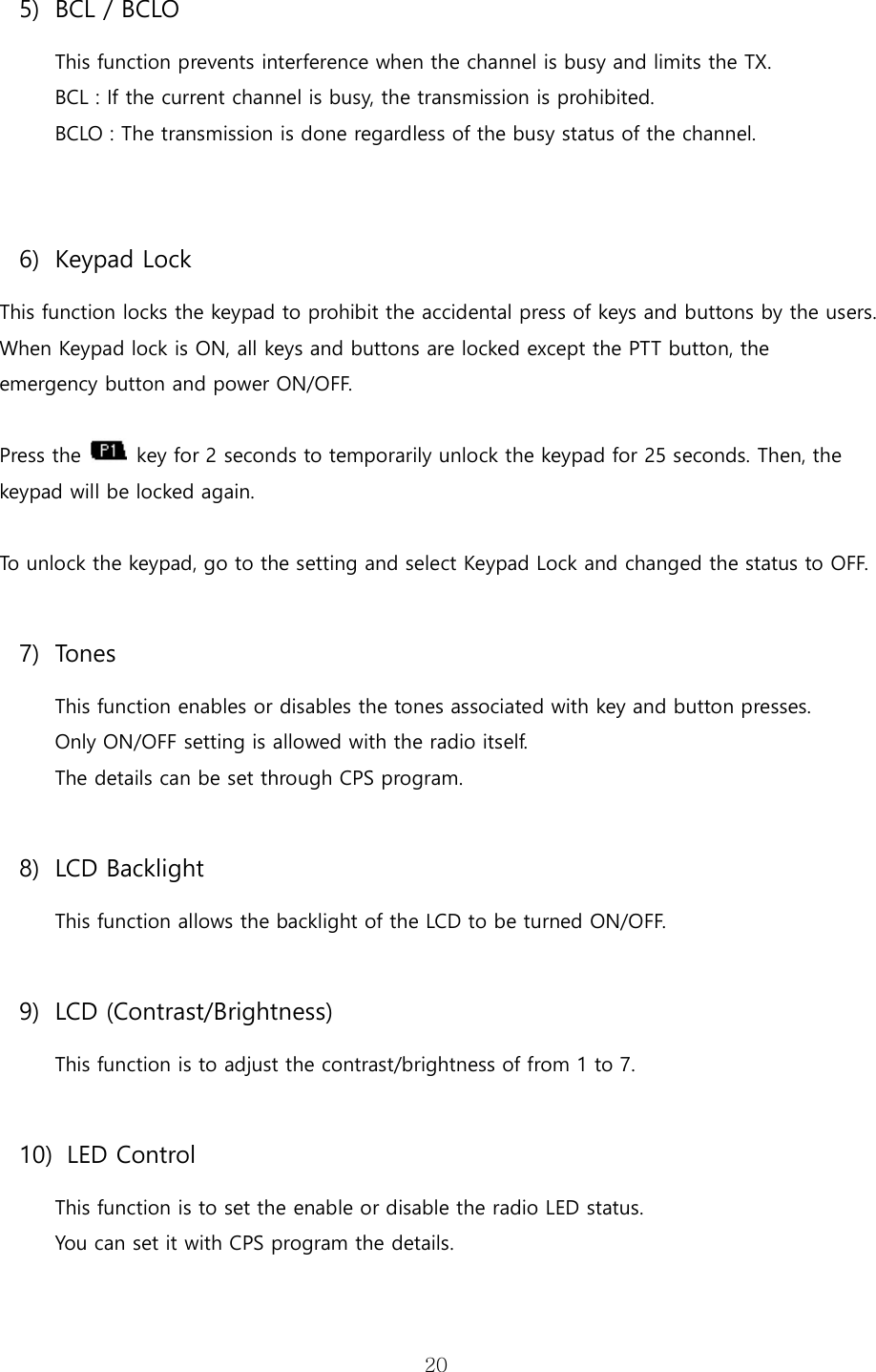   205) BCL / BCLO This function prevents interference when the channel is busy and limits the TX. BCL : If the current channel is busy, the transmission is prohibited. BCLO : The transmission is done regardless of the busy status of the channel.  6) Keypad Lock This function locks the keypad to prohibit the accidental press of keys and buttons by the users. When Keypad lock is ON, all keys and buttons are locked except the PTT button, the   emergency button and power ON/OFF.    Press the   key for 2 seconds to temporarily unlock the keypad for 25 seconds. Then, the keypad will be locked again.  To unlock the keypad, go to the setting and select Keypad Lock and changed the status to OFF.  7) Tones This function enables or disables the tones associated with key and button presses. Only ON/OFF setting is allowed with the radio itself. The details can be set through CPS program.    8) LCD Backlight This function allows the backlight of the LCD to be turned ON/OFF.  9) LCD (Contrast/Brightness) This function is to adjust the contrast/brightness of from 1 to 7.  10)   LED Control This function is to set the enable or disable the radio LED status.   You can set it with CPS program the details.    