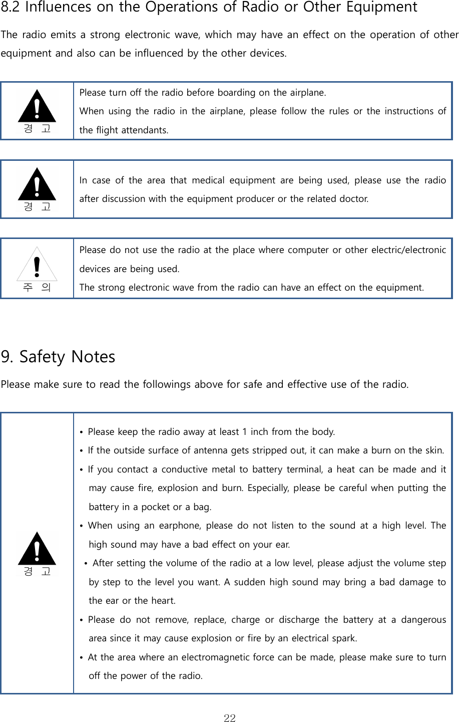   228.2 Influences on the Operations of Radio or Other Equipment  The radio emits a strong electronic wave, which may have an effect on the operation of other equipment and also can be influenced by the other devices.   Please turn off the radio before boarding on the airplane. When using the radio in the airplane, please follow the rules or the instructions of the flight attendants.   In  case  of  the  area  that  medical  equipment  are  being  used,  please  use  the  radio after discussion with the equipment producer or the related doctor.   Please do not use the radio at the place where computer or other electric/electronic devices are being used.  The strong electronic wave from the radio can have an effect on the equipment.  9. Safety Notes Please make sure to read the followings above for safe and effective use of the radio.   •  Please keep the radio away at least 1 inch from the body. •  If the outside surface of antenna gets stripped out, it can make a burn on the skin. •  If you contact a conductive metal to battery terminal, a heat can be made and it may cause fire, explosion and burn. Especially, please be careful when putting the battery in a pocket or a bag. •  When  using an earphone, please do not  listen to the sound at a  high level. The high sound may have a bad effect on your ear.    •  After setting the volume of the radio at a low level, please adjust the volume step by step to the level you want. A sudden high sound may bring a bad damage to the ear or the heart. •  Please  do  not  remove,  replace,  charge  or  discharge  the  battery  at  a  dangerous area since it may cause explosion or fire by an electrical spark. •  At the area where an electromagnetic force can be made, please make sure to turn off the power of the radio. 