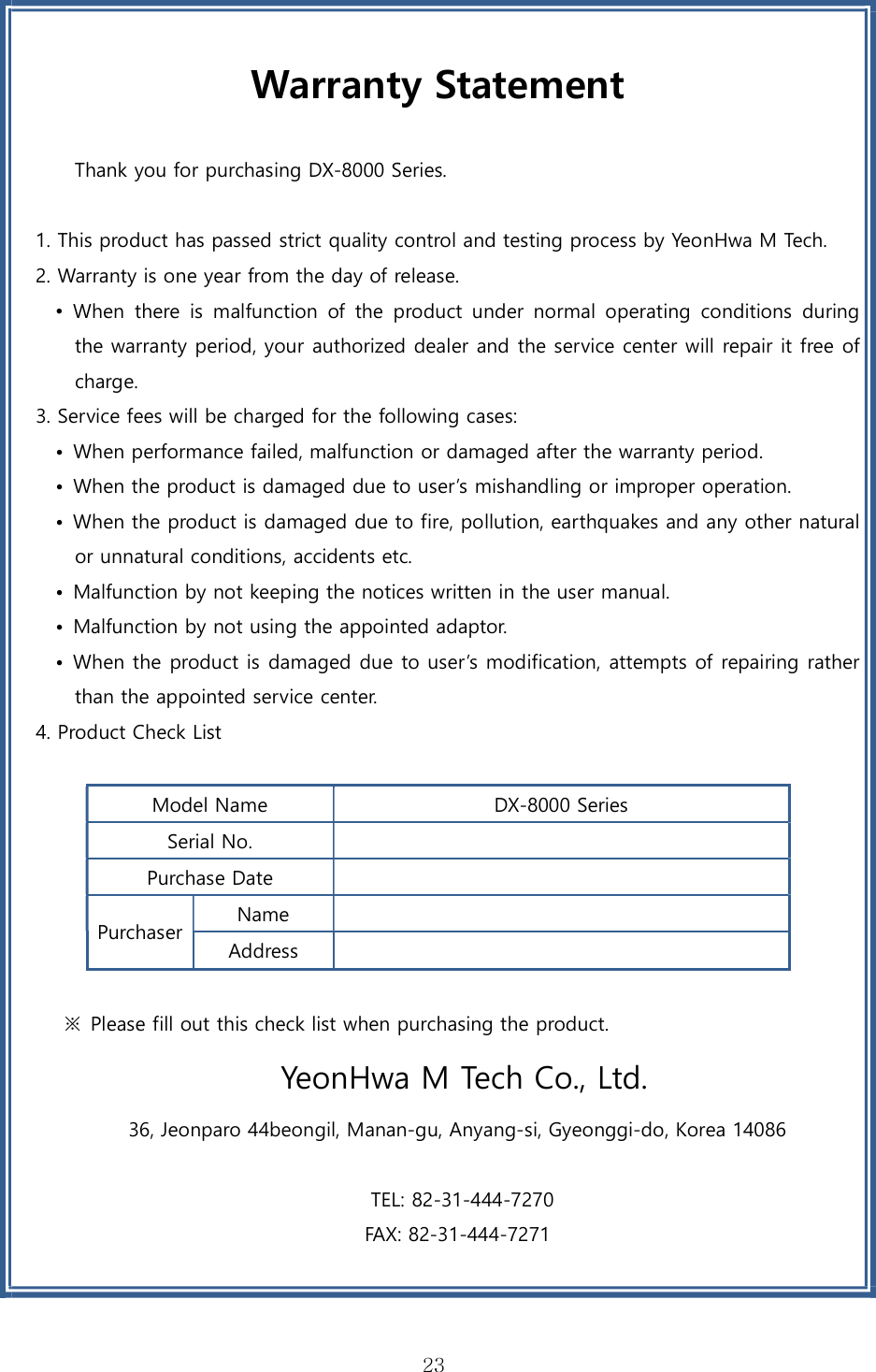 23Warranty Statement Thank you for purchasing DX-8000 Series. 1. This product has passed strict quality control and testing process by YeonHwa M Tech.2. Warranty is one year from the day of release.•When  there  is  malfunction  of  the  product  under  normal  operating  conditions  duringthe warranty period, your authorized dealer and the service center will repair it free ofcharge.3. Service fees will be charged for the following cases:• When performance failed, malfunction or damaged after the warranty period.• When the product is damaged due to user’s mishandling or improper operation.•When the product is damaged due to fire, pollution, earthquakes and any other naturalor unnatural conditions, accidents etc.• Malfunction by not keeping the notices written in the user manual.• Malfunction by not using the appointed adaptor.•When the product is damaged due to user’s modification, attempts of repairing ratherthan the appointed service center.4. Product Check ListModel Name  DX-8000 Series Serial No. Purchase Date Purchaser Name Address  ※  Please fill out this check list when purchasing the product.  YeonHwa M Tech Co., Ltd. 36, Jeonparo 44beongil, Manan-gu, Anyang-si, Gyeonggi-do, Korea 14086  TEL: 82-31-444-7270 FAX: 82-31-444-7271 