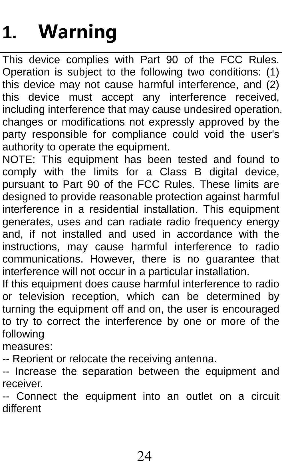 24 1. WarningThis device complies with Part 90 of the FCC Rules. Operation is subject to the following two conditions: (1) this device may not cause harmful interference, and (2) this device must accept any interference received, including interference that may cause undesired operation. changes or modifications not expressly approved by the party responsible for compliance could void the user&apos;s authority to operate the equipment. NOTE: This equipment has been tested and found to comply with the limits for a Class B digital device, pursuant to Part 90 of the FCC Rules. These limits are designed to provide reasonable protection against harmful interference in a residential installation. This equipment generates, uses and can radiate radio frequency energy and, if not installed and used in accordance with the instructions, may cause harmful interference to radio communications. However, there is no guarantee that interference will not occur in a particular installation. If this equipment does cause harmful interference to radio or television reception, which can be determined by turning the equipment off and on, the user is encouraged to try to correct the interference by one or more of the following measures: -- Reorient or relocate the receiving antenna. -- Increase the separation between the equipment and receiver. -- Connect the equipment into an outlet on a circuit different 