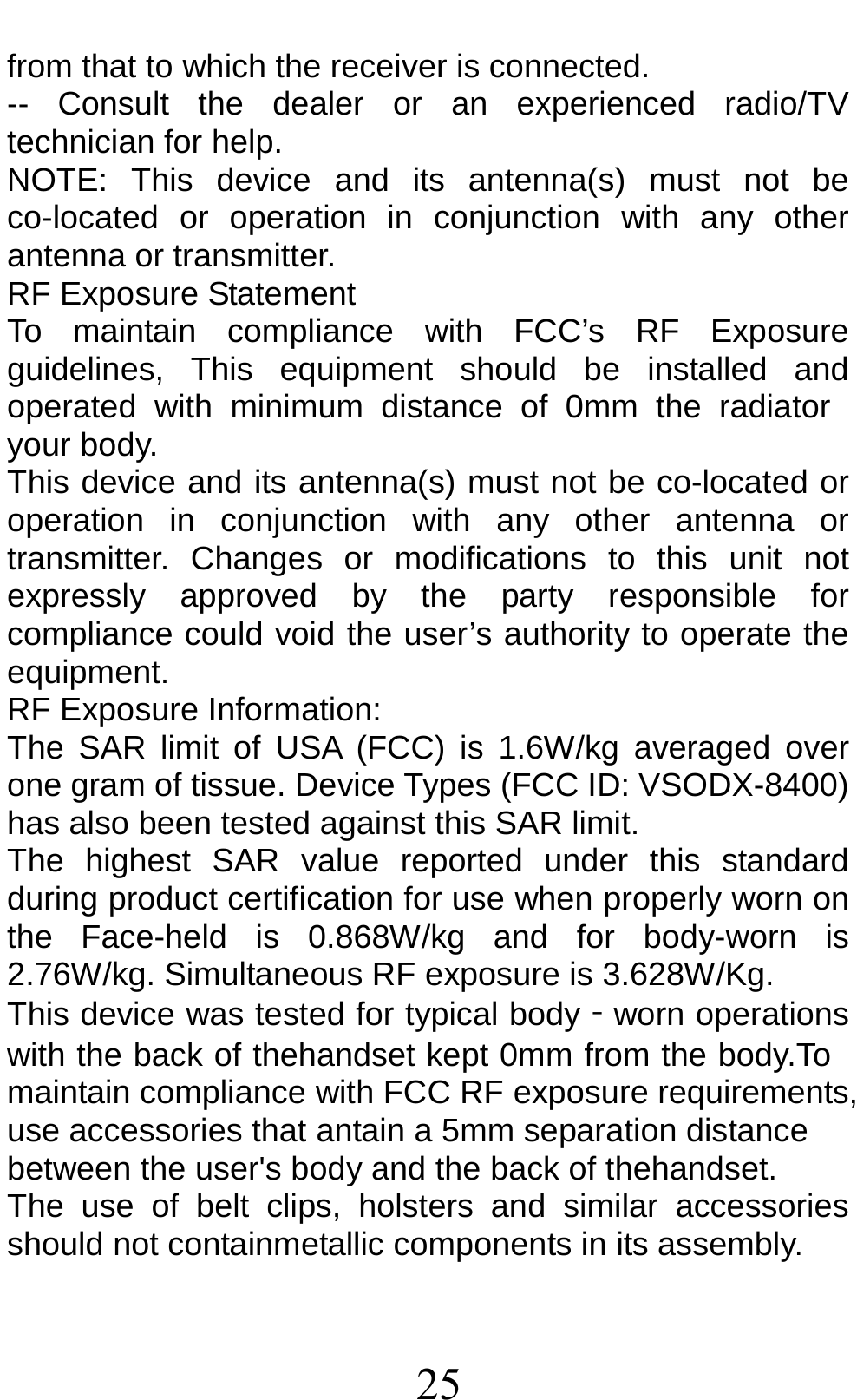 25 from that to which the receiver is connected. -- Consult the dealer or an experienced radio/TV technician for help. NOTE: This device and its antenna(s) must not be co-located or operation in conjunction with any other antenna or transmitter. RF Exposure Statement To maintain compliance with FCC’s RF Exposure guidelines, This equipment should be installed and operated with minimum distance of 0mm the radiator your body.   This device and its antenna(s) must not be co-located or operation in conjunction with any other antenna or transmitter. Changes or modifications to this unit not expressly approved by the party responsible for compliance could void the user’s authority to operate the equipment. RF Exposure Information:   The SAR limit of USA (FCC) is 1.6W/kg averaged over one gram of tissue. Device Types (FCC ID: VSODX-8400) has also been tested against this SAR limit. The highest SAR value reported under this standard during product certification for use when properly worn on the Face-held is 0.868W/kg and for body-worn is 2.76W/kg. Simultaneous RF exposure is 3.628W/Kg. This device was tested for typical body‐worn operations with the back of thehandset kept 0mm from the body.To maintain compliance with FCC RF exposure requirements, use accessories that antain a 5mm separation distance between the user&apos;s body and the back of thehandset. The use of belt clips, holsters and similar accessories should not containmetallic components in its assembly.   