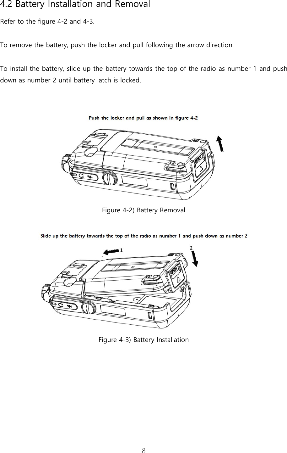   84.2 Battery Installation and Removal Refer to the figure 4-2 and 4-3.    To remove the battery, push the locker and pull following the arrow direction.    To install the battery, slide up the battery towards the top of the radio as number 1 and push down as number 2 until battery latch is locked.    Figure 4-2) Battery Removal   Figure 4-3) Battery Installation        