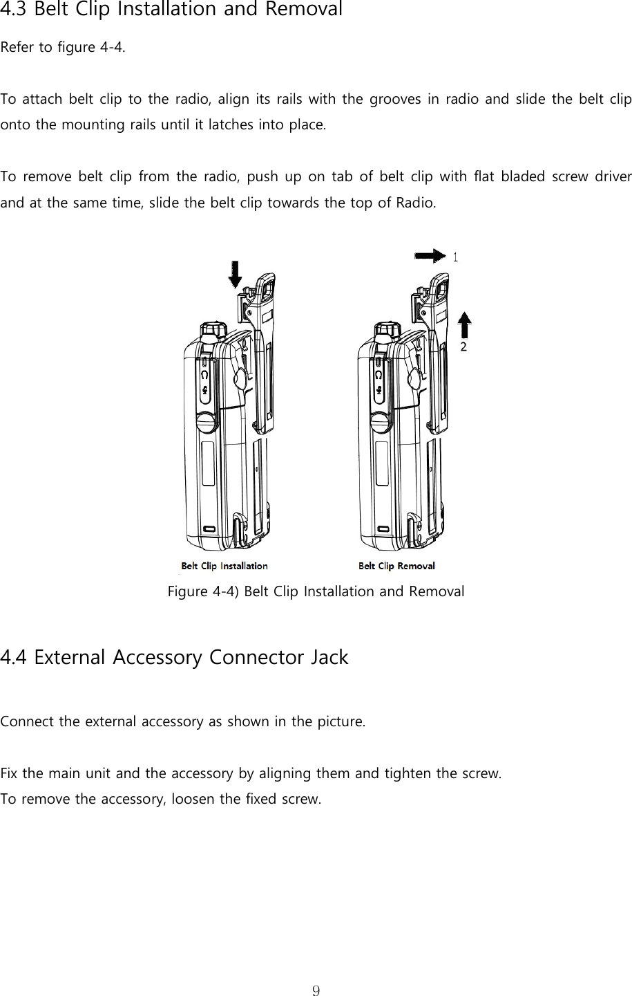   94.3 Belt Clip Installation and Removal Refer to figure 4-4.  To attach belt clip to the radio, align its rails with the grooves in radio and slide the belt clip onto the mounting rails until it latches into place.  To remove belt clip from the radio, push up on tab of belt clip with flat bladed screw driver and at the same time, slide the belt clip towards the top of Radio.     Figure 4-4) Belt Clip Installation and Removal  4.4 External Accessory Connector Jack  Connect the external accessory as shown in the picture.    Fix the main unit and the accessory by aligning them and tighten the screw. To remove the accessory, loosen the fixed screw. 