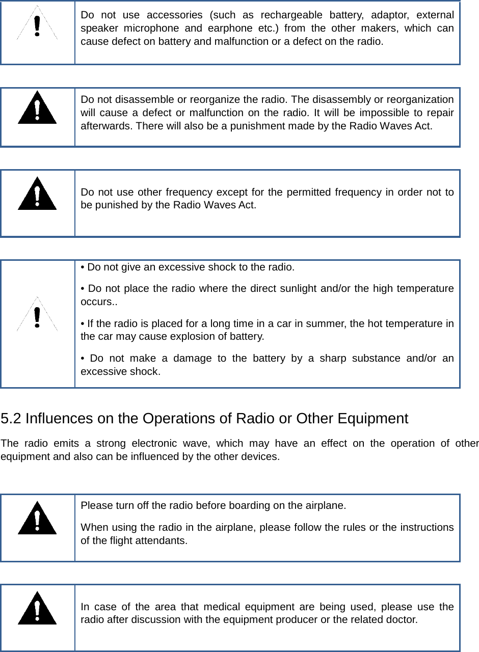  Do not use accessories (such as rechargeable battery, adaptor, external speaker microphone and earphone etc.) from the other makers, which can cause defect on battery and malfunction or a defect on the radio.   Do not disassemble or reorganize the radio. The disassembly or reorganization will cause a defect or malfunction on the radio. It will be impossible to repair afterwards. There will also be a punishment made by the Radio Waves Act.   Do not use other frequency except for the permitted frequency in order not to be punished by the Radio Waves Act.   • Do not give an excessive shock to the radio. • Do not place the radio where the direct sunlight and/or the high temperature occurs..   • If the radio is placed for a long time in a car in summer, the hot temperature in the car may cause explosion of battery. • Do not make a damage to the battery by a sharp substance and/or an excessive shock.  5.2 Influences on the Operations of Radio or Other Equipment   The radio emits a strong electronic wave, which may have an effect on the operation of other equipment and also can be influenced by the other devices.   Please turn off the radio before boarding on the airplane. When using the radio in the airplane, please follow the rules or the instructions of the flight attendants.   In case of the area that medical equipment are being used, please use the radio after discussion with the equipment producer or the related doctor.  