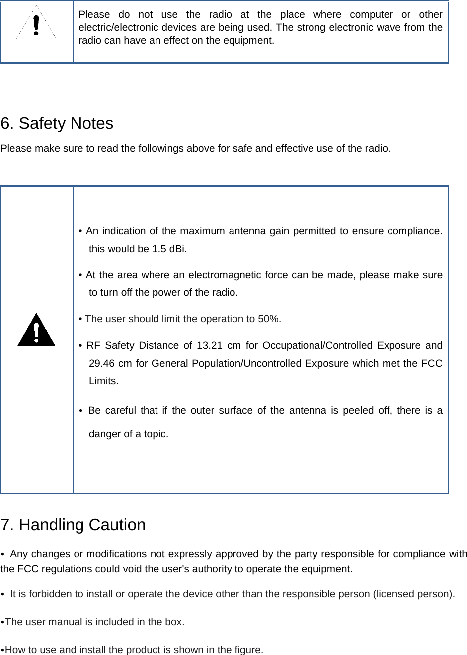  Please do not use the radio at the place where computer or other electric/electronic devices are being used. The strong electronic wave from the radio can have an effect on the equipment.   6. Safety Notes Please make sure to read the followings above for safe and effective use of the radio.   • An indication of the maximum antenna gain permitted to ensure compliance. this would be 1.5 dBi. • At the area where an electromagnetic force can be made, please make sure to turn off the power of the radio. • The user should limit the operation to 50%. •  RF Safety Distance of 13.21 cm for Occupational/Controlled Exposure and  29.46 cm for General Population/Uncontrolled Exposure which met the FCC Limits. • Be careful that if the outer surface of the antenna is peeled off, there is a danger of a topic.  7. Handling Caution • Any changes or modifications not expressly approved by the party responsible for compliance with the FCC regulations could void the user&apos;s authority to operate the equipment. • It is forbidden to install or operate the device other than the responsible person (licensed person). •The user manual is included in the box. •How to use and install the product is shown in the figure.   