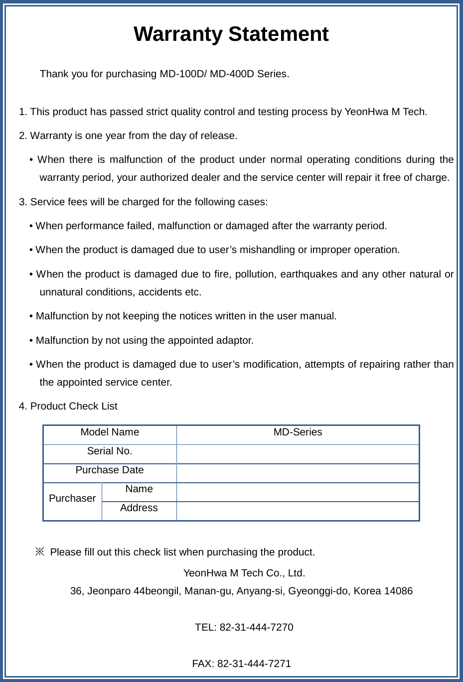   Warranty Statement  Thank you for purchasing MD-100D/ MD-400D Series.  1. This product has passed strict quality control and testing process by YeonHwa M Tech. 2. Warranty is one year from the day of release.       • When there is malfunction of the product under normal operating conditions during the warranty period, your authorized dealer and the service center will repair it free of charge. 3. Service fees will be charged for the following cases: • When performance failed, malfunction or damaged after the warranty period. • When the product is damaged due to user’s mishandling or improper operation. • When the product is damaged due to fire, pollution, earthquakes and any other natural or unnatural conditions, accidents etc. • Malfunction by not keeping the notices written in the user manual. • Malfunction by not using the appointed adaptor. • When the product is damaged due to user’s modification, attempts of repairing rather than the appointed service center. 4. Product Check List Model Name MD-Series Serial No.  Purchase Date  Purchaser Name  Address    ※ Please fill out this check list when purchasing the product.  YeonHwa M Tech Co., Ltd. 36, Jeonparo 44beongil, Manan-gu, Anyang-si, Gyeonggi-do, Korea 14086   TEL: 82-31-444-7270  FAX: 82-31-444-7271  