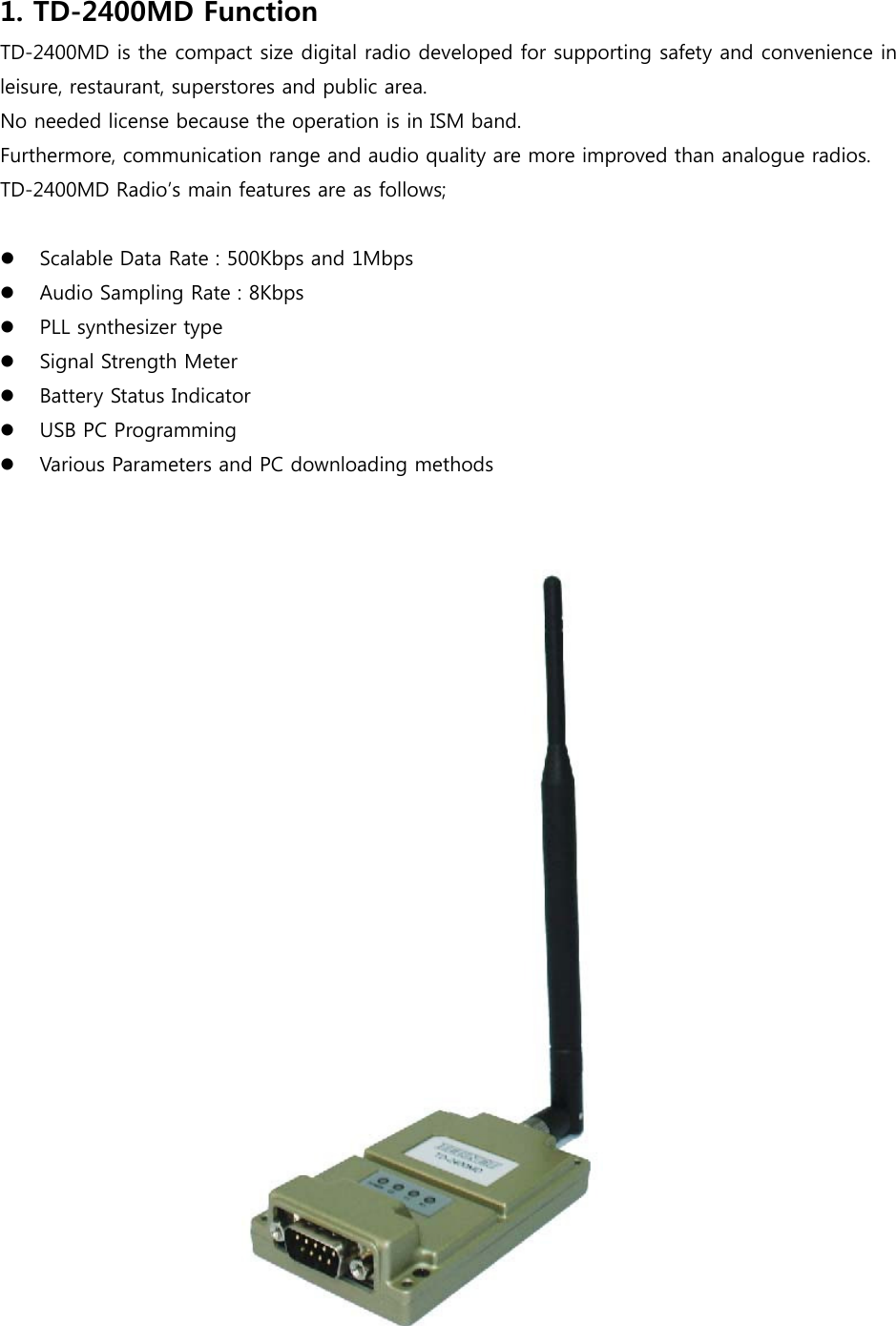 1. TD-2400MD Function TD-2400MD is the compact size digital radio developed for supporting safety and convenience in leisure, restaurant, superstores and public area. No needed license because the operation is in ISM band. Furthermore, communication range and audio quality are more improved than analogue radios.     TD-2400MD Radio’s main features are as follows;     Scalable Data Rate : 500Kbps and 1Mbps  Audio Sampling Rate : 8Kbps  PLL synthesizer type  Signal Strength Meter  Battery Status Indicator  USB PC Programming  Various Parameters and PC downloading methods              