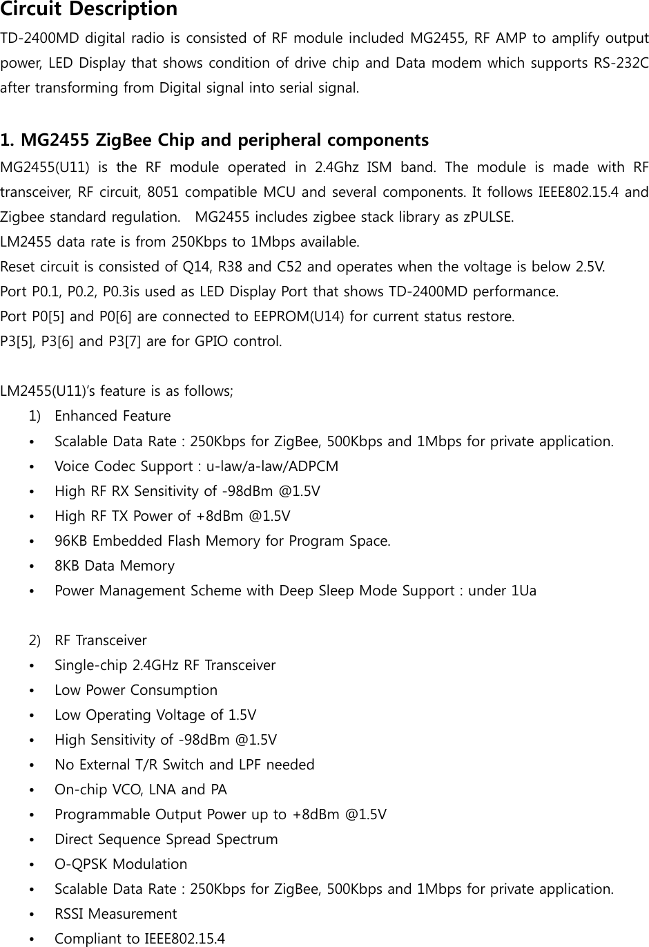 Circuit Description TD-2400MD digital radio is consisted of RF module included MG2455, RF AMP to amplify output power, LED Display that shows condition of drive chip and Data modem which supports RS-232C after transforming from Digital signal into serial signal.    1. MG2455 ZigBee Chip and peripheral components   MG2455(U11)  is  the  RF  module  operated  in  2.4Ghz  ISM  band.  The  module  is  made  with  RF transceiver, RF circuit, 8051 compatible MCU and several components. It follows IEEE802.15.4 and Zigbee standard regulation.  MG2455 includes zigbee stack library as zPULSE. LM2455 data rate is from 250Kbps to 1Mbps available. Reset circuit is consisted of Q14, R38 and C52 and operates when the voltage is below 2.5V. Port P0.1, P0.2, P0.3is used as LED Display Port that shows TD-2400MD performance.   Port P0[5] and P0[6] are connected to EEPROM(U14) for current status restore. P3[5], P3[6] and P3[7] are for GPIO control.  LM2455(U11)’s feature is as follows;   1) Enhanced Feature • Scalable Data Rate : 250Kbps for ZigBee, 500Kbps and 1Mbps for private application. • Voice Codec Support : u-law/a-law/ADPCM • High RF RX Sensitivity of -98dBm @1.5V • High RF TX Power of +8dBm @1.5V • 96KB Embedded Flash Memory for Program Space. • 8KB Data Memory • Power Management Scheme with Deep Sleep Mode Support : under 1Ua  2) RF Transceiver • Single-chip 2.4GHz RF Transceiver • Low Power Consumption • Low Operating Voltage of 1.5V • High Sensitivity of -98dBm @1.5V • No External T/R Switch and LPF needed • On-chip VCO, LNA and PA • Programmable Output Power up to +8dBm @1.5V • Direct Sequence Spread Spectrum • O-QPSK Modulation • Scalable Data Rate : 250Kbps for ZigBee, 500Kbps and 1Mbps for private application. • RSSI Measurement • Compliant to IEEE802.15.4 