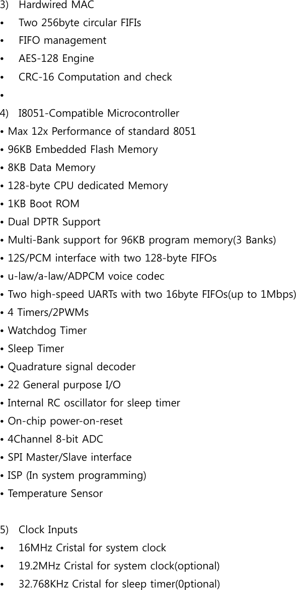  3) Hardwired MAC • Two 256byte circular FIFIs • FIFO management • AES-128 Engine • CRC-16 Computation and check •  4) I8051-Compatible Microcontroller • Max 12x Performance of standard 8051 • 96KB Embedded Flash Memory • 8KB Data Memory • 128-byte CPU dedicated Memory • 1KB Boot ROM • Dual DPTR Support • Multi-Bank support for 96KB program memory(3 Banks) • 12S/PCM interface with two 128-byte FIFOs • u-law/a-law/ADPCM voice codec • Two high-speed UARTs with two 16byte FIFOs(up to 1Mbps) • 4 Timers/2PWMs • Watchdog Timer • Sleep Timer • Quadrature signal decoder • 22 General purpose I/O • Internal RC oscillator for sleep timer • On-chip power-on-reset • 4Channel 8-bit ADC • SPI Master/Slave interface • ISP (In system programming) • Temperature Sensor  5) Clock Inputs • 16MHz Cristal for system clock • 19.2MHz Cristal for system clock(optional) • 32.768KHz Cristal for sleep timer(0ptional)     