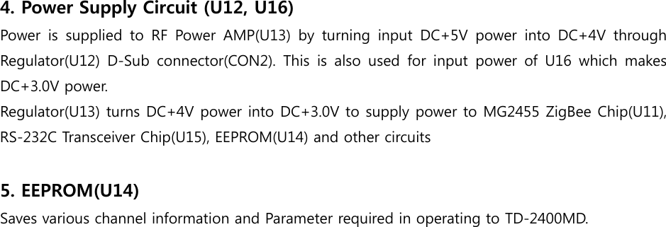 4. Power Supply Circuit (U12, U16)   Power  is  supplied  to  RF  Power  AMP(U13)  by  turning  input  DC+5V  power  into  DC+4V  through Regulator(U12) D-Sub connector(CON2). This is also used for input power of U16 which makes DC+3.0V power.   Regulator(U13) turns DC+4V power into DC+3.0V to supply power to MG2455 ZigBee Chip(U11), RS-232C Transceiver Chip(U15), EEPROM(U14) and other circuits      5. EEPROM(U14) Saves various channel information and Parameter required in operating to TD-2400MD.                          