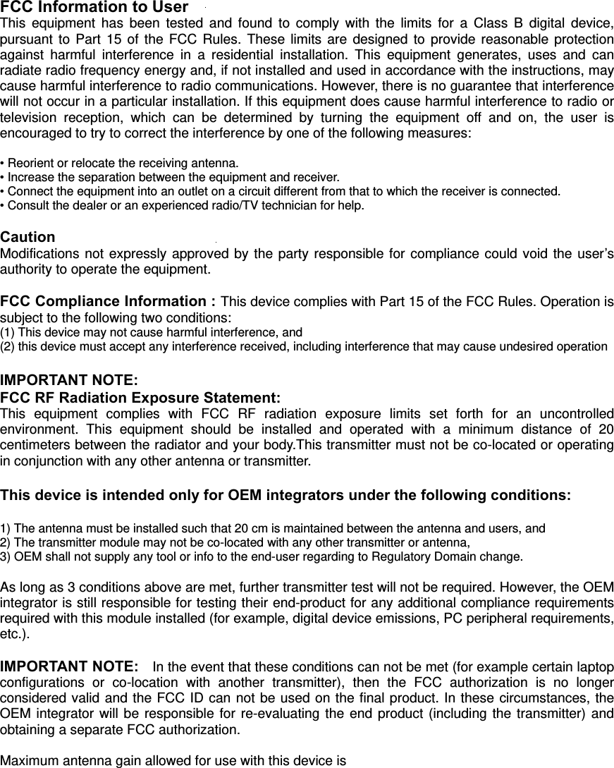    FCC Information to User This equipment has been tested and found to comply with the limits for a Class B digital device, pursuant to Part 15 of the FCC Rules. These limits are designed to provide reasonable protection against harmful interference in a residential installation. This equipment generates, uses and can radiate radio frequency energy and, if not installed and used in accordance with the instructions, may cause harmful interference to radio communications. However, there is no guarantee that interference will not occur in a particular installation. If this equipment does cause harmful interference to radio or television reception, which can be determined by turning the equipment off and on, the user is encouraged to try to correct the interference by one of the following measures:  • Reorient or relocate the receiving antenna. • Increase the separation between the equipment and receiver. • Connect the equipment into an outlet on a circuit different from that to which the receiver is connected. • Consult the dealer or an experienced radio/TV technician for help.  Caution Modifications not expressly approved by the party responsible for compliance could void the user’s authority to operate the equipment.  FCC Compliance Information : This device complies with Part 15 of the FCC Rules. Operation is subject to the following two conditions:   (1) This device may not cause harmful interference, and   (2) this device must accept any interference received, including interference that may cause undesired operation  IMPORTANT NOTE: FCC RF Radiation Exposure Statement: This equipment complies with FCC RF radiation exposure limits set forth for an uncontrolled environment. This equipment should be installed and operated with a minimum distance of 20 centimeters between the radiator and your body.This transmitter must not be co-located or operating in conjunction with any other antenna or transmitter.  This device is intended only for OEM integrators under the following conditions:   1) The antenna must be installed such that 20 cm is maintained between the antenna and users, and     2) The transmitter module may not be co-located with any other transmitter or antenna,     3) OEM shall not supply any tool or info to the end-user regarding to Regulatory Domain change.   As long as 3 conditions above are met, further transmitter test will not be required. However, the OEM integrator is still responsible for testing their end-product for any additional compliance requirements required with this module installed (for example, digital device emissions, PC peripheral requirements, etc.).   IMPORTANT NOTE:    In the event that these conditions can not be met (for example certain laptop configurations or co-location with another transmitter), then the FCC authorization is no longer considered valid and the FCC ID can not be used on the final product. In these circumstances, the OEM integrator will be responsible for re-evaluating the end product (including the transmitter) and obtaining a separate FCC authorization.      Maximum antenna gain allowed for use with this device is  dBi  End Product Labeling  This transmitter module is authorized only for use in device where the antenna may be installed such that 20 cm may be maintained between the antenna and users. The final end product must be labeled in a visible area with the following: “Contains FCC ID: 9627&apos;0&apos;”  Manual Information To the End User   The OEM integrator has to be aware not to provide information to the end user regarding how to install or remove this RF module in the user’s manual of the end product which integrates this module. The end user manual shall include all required regulatory information/warning as show in this manual. GUIDANCE REQUIREMENT / RESPONSIBILITY:   Pursuant to the Transmitter Module Equipment Authorization Guide (KDB 996369 D01), the party responsible for the module grant shall provide guidance to the host manufacturer for compliance with the Part 15B requirements.   Please acknowledge and document this responsibility.  