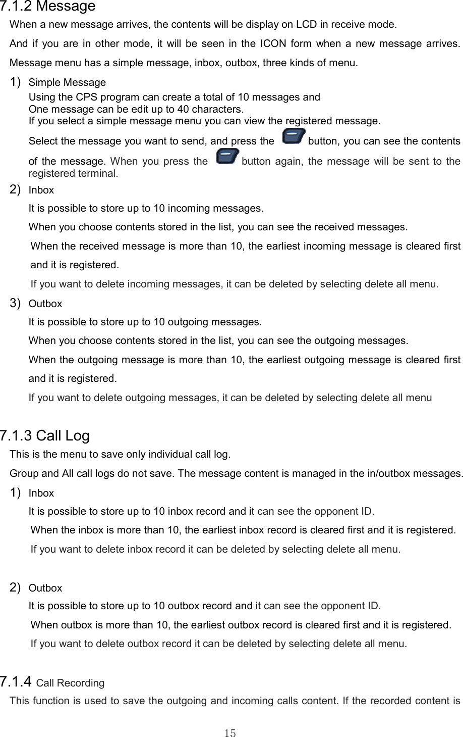   157.1.2 Message When a new message arrives, the contents will be display on LCD in receive mode. And  if  you  are  in  other  mode,  it  will  be  seen  in  the  ICON  form  when  a  new  message  arrives. Message menu has a simple message, inbox, outbox, three kinds of menu.     1)  Simple Message Using the CPS program can create a total of 10 messages and One message can be edit up to 40 characters.   If you select a simple message menu you can view the registered message. Select the message you want to send, and press the  button, you can see the contents of  the  message.  When  you  press  the  button  again,  the  message  will  be  sent  to  the registered terminal. 2)  Inbox   It is possible to store up to 10 incoming messages. When you choose contents stored in the list, you can see the received messages.   When the received message is more than 10, the earliest incoming message is cleared first and it is registered.   If you want to delete incoming messages, it can be deleted by selecting delete all menu. 3)  Outbox   It is possible to store up to 10 outgoing messages. When you choose contents stored in the list, you can see the outgoing messages.   When the outgoing message is more than 10, the earliest outgoing message is cleared first and it is registered.   If you want to delete outgoing messages, it can be deleted by selecting delete all menu  7.1.3 Call Log   This is the menu to save only individual call log.   Group and All call logs do not save. The message content is managed in the in/outbox messages. 1)  Inbox   It is possible to store up to 10 inbox record and it can see the opponent ID.   When the inbox is more than 10, the earliest inbox record is cleared first and it is registered.   If you want to delete inbox record it can be deleted by selecting delete all menu.  2)  Outbox   It is possible to store up to 10 outbox record and it can see the opponent ID.   When outbox is more than 10, the earliest outbox record is cleared first and it is registered.   If you want to delete outbox record it can be deleted by selecting delete all menu.  7.1.4 Call Recording This function is used to save the outgoing and incoming calls content. If the recorded content is 