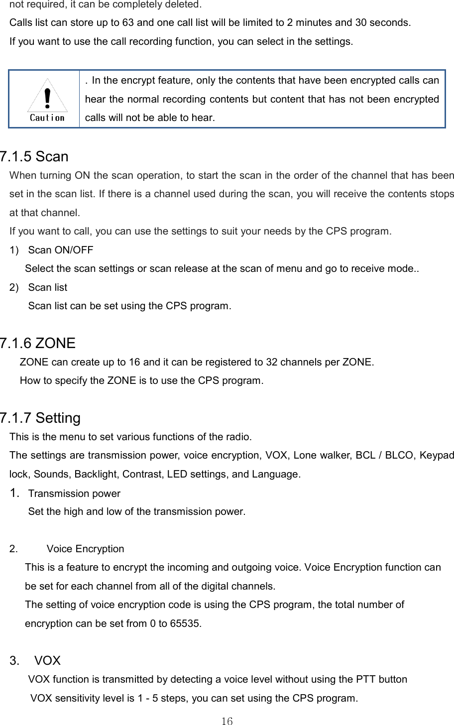   16not required, it can be completely deleted. Calls list can store up to 63 and one call list will be limited to 2 minutes and 30 seconds. If you want to use the call recording function, you can select in the settings.    . In the encrypt feature, only the contents that have been encrypted calls can hear the normal recording contents but content that has not been encrypted calls will not be able to hear.  7.1.5 Scan When turning ON the scan operation, to start the scan in the order of the channel that has been set in the scan list. If there is a channel used during the scan, you will receive the contents stops at that channel. If you want to call, you can use the settings to suit your needs by the CPS program. 1)  Scan ON/OFF Select the scan settings or scan release at the scan of menu and go to receive mode.. 2)  Scan list   Scan list can be set using the CPS program.  7.1.6 ZONE ZONE can create up to 16 and it can be registered to 32 channels per ZONE. How to specify the ZONE is to use the CPS program.  7.1.7 Setting This is the menu to set various functions of the radio.   The settings are transmission power, voice encryption, VOX, Lone walker, BCL / BLCO, Keypad lock, Sounds, Backlight, Contrast, LED settings, and Language. 1.  Transmission power     Set the high and low of the transmission power.      2.  Voice Encryption This is a feature to encrypt the incoming and outgoing voice. Voice Encryption function can be set for each channel from all of the digital channels. The setting of voice encryption code is using the CPS program, the total number of encryption can be set from 0 to 65535.  3.    VOX VOX function is transmitted by detecting a voice level without using the PTT button             VOX sensitivity level is 1 - 5 steps, you can set using the CPS program. 