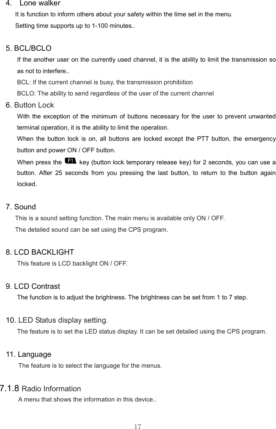   17 4.    Lone walker It is function to inform others about your safety within the time set in the menu.   Setting time supports up to 1-100 minutes..    5. BCL/BCLO If the another user on the currently used channel, it is the ability to limit the transmission so as not to interfere.. BCL: If the current channel is busy, the transmission prohibition BCLO: The ability to send regardless of the user of the current channel 6. Button Lock With the  exception of  the minimum  of  buttons necessary for  the user  to prevent  unwanted terminal operation, it is the ability to limit the operation. When  the  button  lock  is  on,  all  buttons  are  locked  except  the  PTT  button,  the  emergency button and power ON / OFF button.   When press the    key (button lock temporary release key) for 2 seconds, you can use a button.  After  25  seconds  from  you  pressing  the  last  button,  to  return  to  the  button  again locked.  7. Sound This is a sound setting function. The main menu is available only ON / OFF. The detailed sound can be set using the CPS program.  8. LCD BACKLIGHT This feature is LCD backlight ON / OFF.  9. LCD Contrast The function is to adjust the brightness. The brightness can be set from 1 to 7 step.  10. LED Status display setting.   The feature is to set the LED status display. It can be set detailed using the CPS program.    11. Language   The feature is to select the language for the menus.    7.1.8 Radio Information A menu that shows the information in this device..  