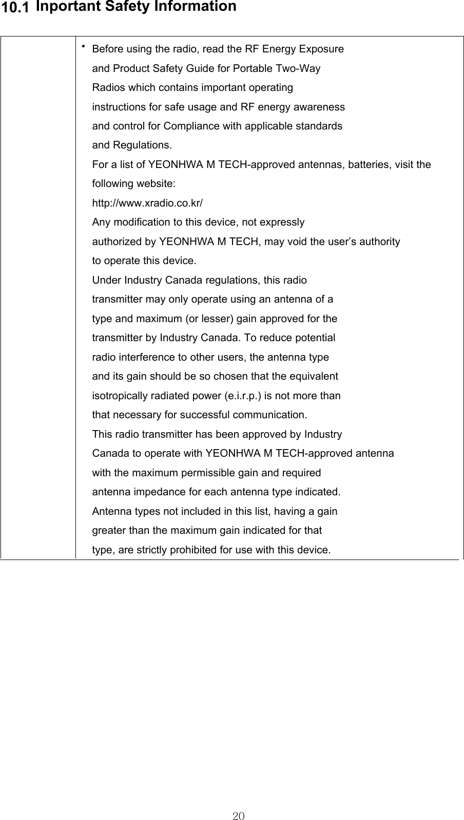 10.1Inportant Safety Information•Before using the radio, read the RF Energy Exposureand Product Safety Guide for Portable Two-WayRadios which contains important operatinginstructions for safe usage and RF energy awarenessand control for Compliance with applicable standardsand Regulations.For a list of YEONHWA M TECH-approved antennas, batteries, visit thefollowing website:http://www.xradio.co.kr/Any modification to this device, not expresslyauthorized by YEONHWA M TECH, may void the user’s authorityto operate this device.Under Industry Canada regulations, this radiotransmitter may only operate using an antenna of atype and maximum (or lesser) gain approved for thetransmitter by Industry Canada. To reduce potentialradio interference to other users, the antenna typeand its gain should be so chosen that the equivalentisotropically radiated power (e.i.r.p.) is not more thanthat necessary for successful communication.This radio transmitter has been approved by IndustryCanada to operate with YEONHWA M TECH-approved antennawith the maximum permissible gain and requiredantenna impedance for each antenna type indicated.Antenna types not included in this list, having a gaingreater than the maximum gain indicated for thattype, are strictly prohibited for use with this device.20
