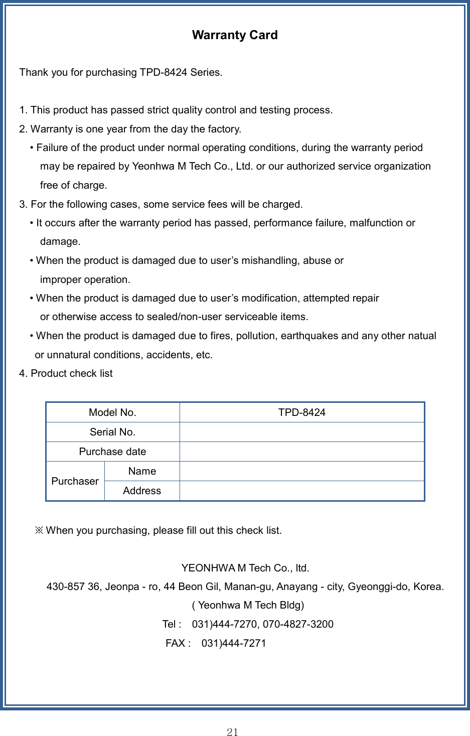 21Warranty Card Thank you for purchasing TPD-8424 Series. 1. This product has passed strict quality control and testing process.2. Warranty is one year from the day the factory.• Failure of the product under normal operating conditions, during the warranty periodmay be repaired by Yeonhwa M Tech Co., Ltd. or our authorized service organization free of charge.   3. For the following cases, some service fees will be charged.• It occurs after the warranty period has passed, performance failure, malfunction ordamage. • When the product is damaged due to user’s mishandling, abuse orimproper operation. • When the product is damaged due to user’s modification, attempted repairor otherwise access to sealed/non-user serviceable items. • When the product is damaged due to fires, pollution, earthquakes and any other natualor unnatural conditions, accidents, etc.4. Product check listModel No.  TPD-8424 Serial No. Purchase date Purchaser Name Address ※ When you purchasing, please fill out this check list. YEONHWA M Tech Co., ltd.   430-857 36, Jeonpa - ro, 44 Beon Gil, Manan-gu, Anayang - city, Gyeonggi-do, Korea.   ( Yeonhwa M Tech Bldg) Tel :    031)444-7270, 070-4827-3200 FAX :    031)444-7271 