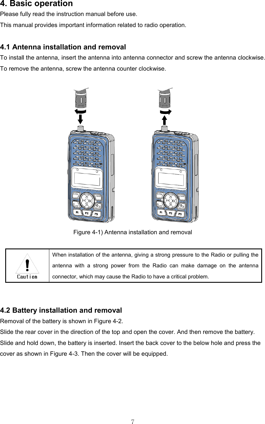   74. Basic operation Please fully read the instruction manual before use. This manual provides important information related to radio operation.    4.1 Antenna installation and removal   To install the antenna, insert the antenna into antenna connector and screw the antenna clockwise. To remove the antenna, screw the antenna counter clockwise.   Figure 4-1) Antenna installation and removal     When installation of the antenna, giving a strong pressure to the Radio or pulling the antenna  with  a  strong  power  from  the  Radio  can  make  damage  on  the  antenna connector, which may cause the Radio to have a critical problem.     4.2 Battery installation and removal Removal of the battery is shown in Figure 4-2.   Slide the rear cover in the direction of the top and open the cover. And then remove the battery.   Slide and hold down, the battery is inserted. Insert the back cover to the below hole and press the cover as shown in Figure 4-3. Then the cover will be equipped.   