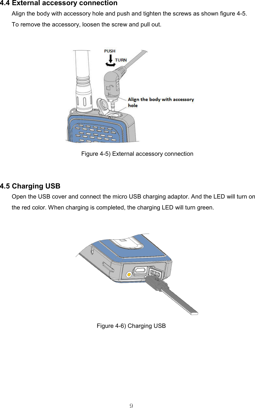   9 4.4 External accessory connection   Align the body with accessory hole and push and tighten the screws as shown figure 4-5. To remove the accessory, loosen the screw and pull out.   Figure 4-5) External accessory connection     4.5 Charging USB Open the USB cover and connect the micro USB charging adaptor. And the LED will turn on the red color. When charging is completed, the charging LED will turn green.   Figure 4-6) Charging USB         