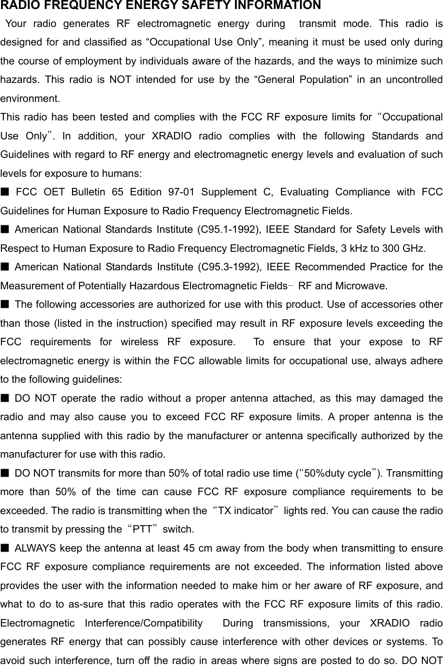 RADIO FREQUENCY ENERGY SAFETY INFORMATION                   Your radio generates RF electromagnetic energy during  transmit mode. This radio is designed for and classified as “Occupational Use Only”, meaning it must be used only during the course of employment by individuals aware of the hazards, and the ways to minimize such hazards. This radio is NOT intended for use by the “General Population” in an uncontrolled environment.    This radio has been tested and complies with the FCC RF exposure limits for “Occupational Use Only”. In addition, your XRADIO radio complies with the following Standards and Guidelines with regard to RF energy and electromagnetic energy levels and evaluation of such levels for exposure to humans:     ■ FCC OET Bulletin 65 Edition 97-01 Supplement C, Evaluating Compliance with FCC Guidelines for Human Exposure to Radio Frequency Electromagnetic Fields.     ■ American National Standards Institute (C95.1-1992), IEEE Standard for Safety Levels with Respect to Human Exposure to Radio Frequency Electromagnetic Fields, 3 kHz to 300 GHz.     ■ American National Standards Institute (C95.3-1992), IEEE Recommended Practice for the Measurement of Potentially Hazardous Electromagnetic Fields– RF and Microwave.  ■  The following accessories are authorized for use with this product. Use of accessories other than those (listed in the instruction) specified may result in RF exposure levels exceeding the FCC requirements for wireless RF exposure.  To ensure that your expose to RF electromagnetic energy is within the FCC allowable limits for occupational use, always adhere to the following guidelines:       ■ DO NOT operate the radio without a proper antenna attached, as this may damaged the radio and may also cause you to exceed FCC RF exposure limits. A proper antenna is the antenna supplied with this radio by the manufacturer or antenna specifically authorized by the manufacturer for use with this radio.     ■  DO NOT transmits for more than 50% of total radio use time (“50%duty cycle”). Transmitting more than 50% of the time can cause FCC RF exposure compliance requirements to be exceeded. The radio is transmitting when the  “TX indicator”  lights red. You can cause the radio to transmit by pressing the  “PTT” switch.  ■  ALWAYS keep the antenna at least 45 cm away from the body when transmitting to ensure FCC RF exposure compliance requirements are not exceeded. The information listed above provides the user with the information needed to make him or her aware of RF exposure, and what to do to as-sure that this radio operates with the FCC RF exposure limits of this radio. Electromagnetic Interference/Compatibility  During transmissions, your XRADIO radio generates RF energy that can possibly cause interference with other devices or systems. To avoid such interference, turn off the radio in areas where signs are posted to do so. DO NOT 