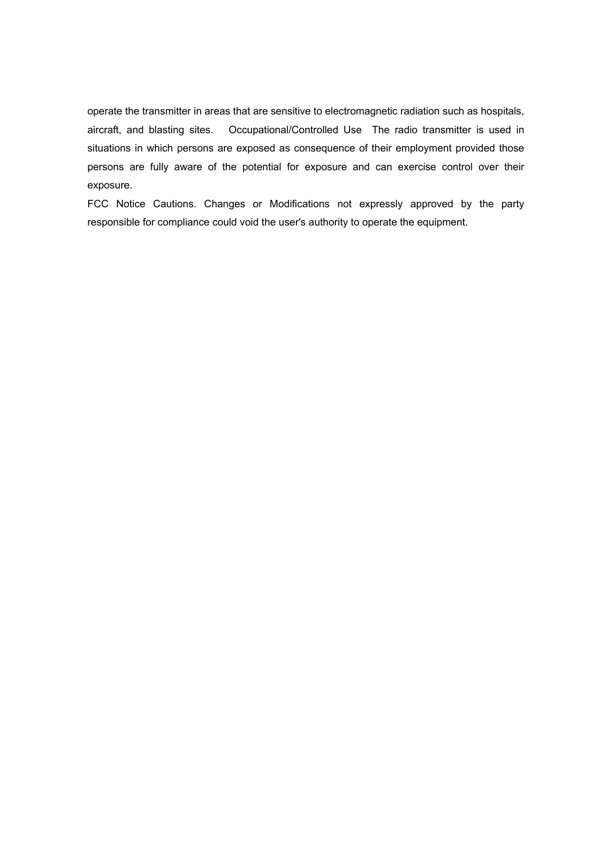 operate the transmitter in areas that are sensitive to electromagnetic radiation such as hospitals, aircraft, and blasting sites.   Occupational/Controlled Use  The radio transmitter is used in situations in which persons are exposed as consequence of their employment provided those persons are fully aware of the potential for exposure and can exercise control over their exposure.  FCC Notice Cautions. Changes or Modifications not expressly approved by the party responsible for compliance could void the user&apos;s authority to operate the equipment. 