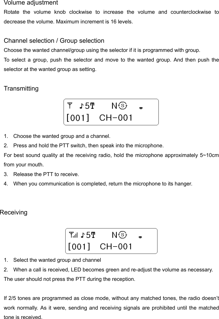  Volume adjustment Rotate the volume knob clockwise to increase the volume and counterclockwise to decrease the volume. Maximum increment is 16 levels.  Channel selection / Group selection Choose the wanted channel/group using the selector if it is programmed with group. To select a group, push the selector and move to the wanted group. And then push the selector at the wanted group as setting.    Transmitting  1.  Choose the wanted group and a channel. 2.  Press and hold the PTT switch, then speak into the microphone. For best sound quality at the receiving radio, hold the microphone approximately 5~10cm from your mouth. 3.  Release the PTT to receive. 4.  When you communication is completed, return the microphone to its hanger.   Receiving   1.  Select the wanted group and channel 2.  When a call is received, LED becomes green and re-adjust the volume as necessary.   The user should not press the PTT during the reception.   If 2/5 tones are programmed as close mode, without any matched tones, the radio doesn’t work normally. As it were, sending and receiving signals are prohibited until the matched tone is received.  